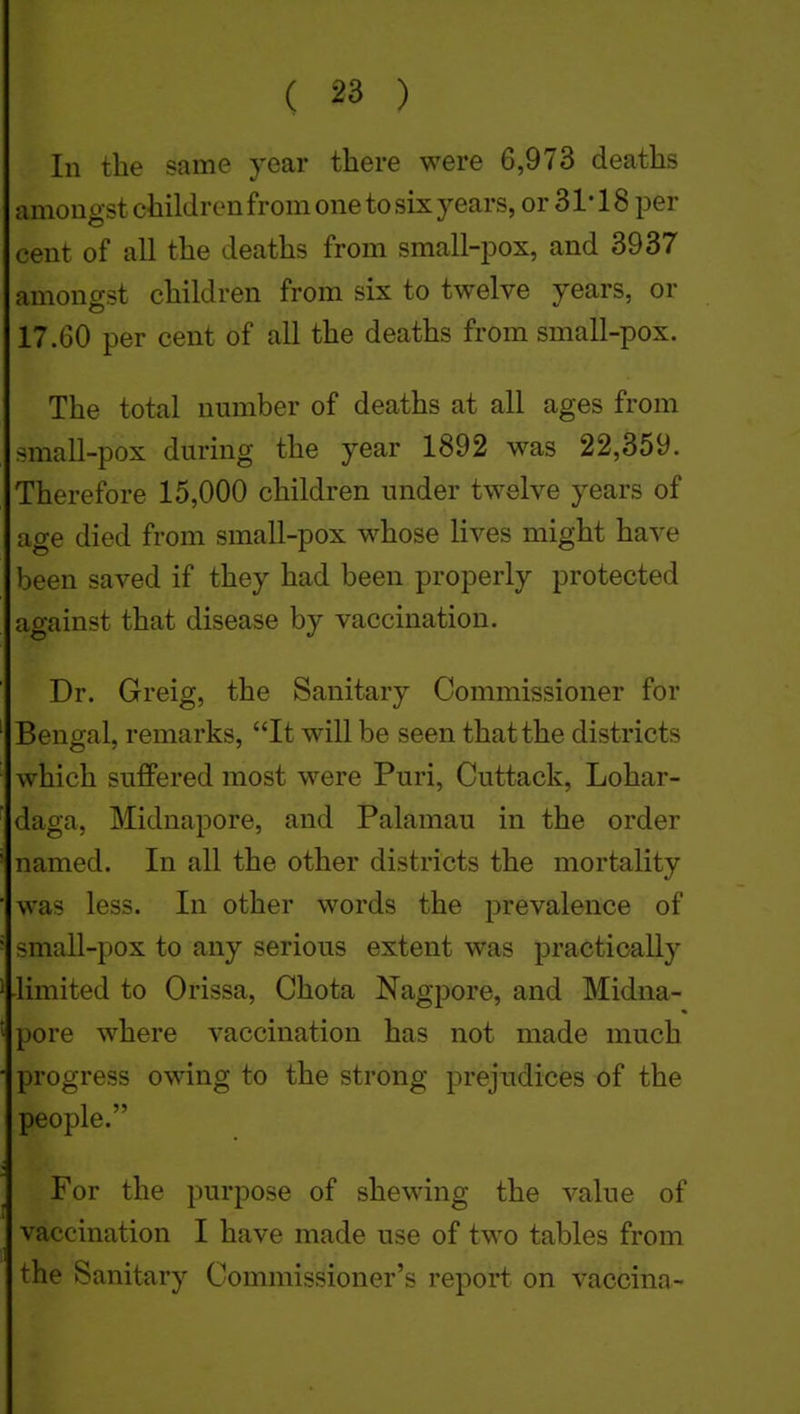 In the same year there were 6,973 deaths amongst children from one to six years, or 31* 18 per cent of all the deaths from small-pox, and 3937 amongst children from six to twelve years, or 17.60 per cent of all the deaths from small-pox. The total number of deaths at all ages from small-pox during the year 1892 was 22,359. Therefore 15,000 children under twelve years of age died from small-pox whose lives might have been saved if they had been properly protected against that disease by vaccination. Dr. Greig, the Sanitary Commissioner for Bengal, remarks, It will be seen that the districts which suffered most were Puri, Cuttack, Lohar- daga, Midnapore, and Palamau in the order named. In all the other districts the mortality was less. In other words the prevalence of small-pox to any serious extent was practically limited to Orissa, Chota Nagpore, and Midna- pore where vaccination has not made much progress owing to the strong prejudices of the people. For the purpose of shewing the value of vaccination I have made use of two tables from the Sanitary Commissioner's report on vaccina-