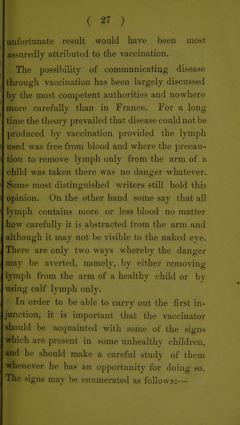 unfortunate result would have been most assuredly attributed to the vaccination. The possibility of communicating disease , through vaccination has been largely discussed by the most competent authorities and nowhere more carefully than in France. For a long time the theory prevailed that disease could not be produced by vaccination proAdded the lymph used was free from blood and where the precau- tion to remove lymph only from the arm of a child was taken there was no danger whatever. Some most distinguished writers still hold this opinion. On the other hand some say that all lymph contains more or less blood no matter how carefully it is abstracted from the arm and although it may not be visible to the naked eye. There are only two ways whereby the danger may be averted, namely, by either removing lymph from the arm of a healthy child or by using calf lymph only. In order to be able to carry out the first in- junction, it is important that the vaccinator should be acquainted with some of the signs which are present in some unhealthy children, and he should make a careful study of them whenever he has an opportunity for doing so. The signs may be enumerated as follows:—