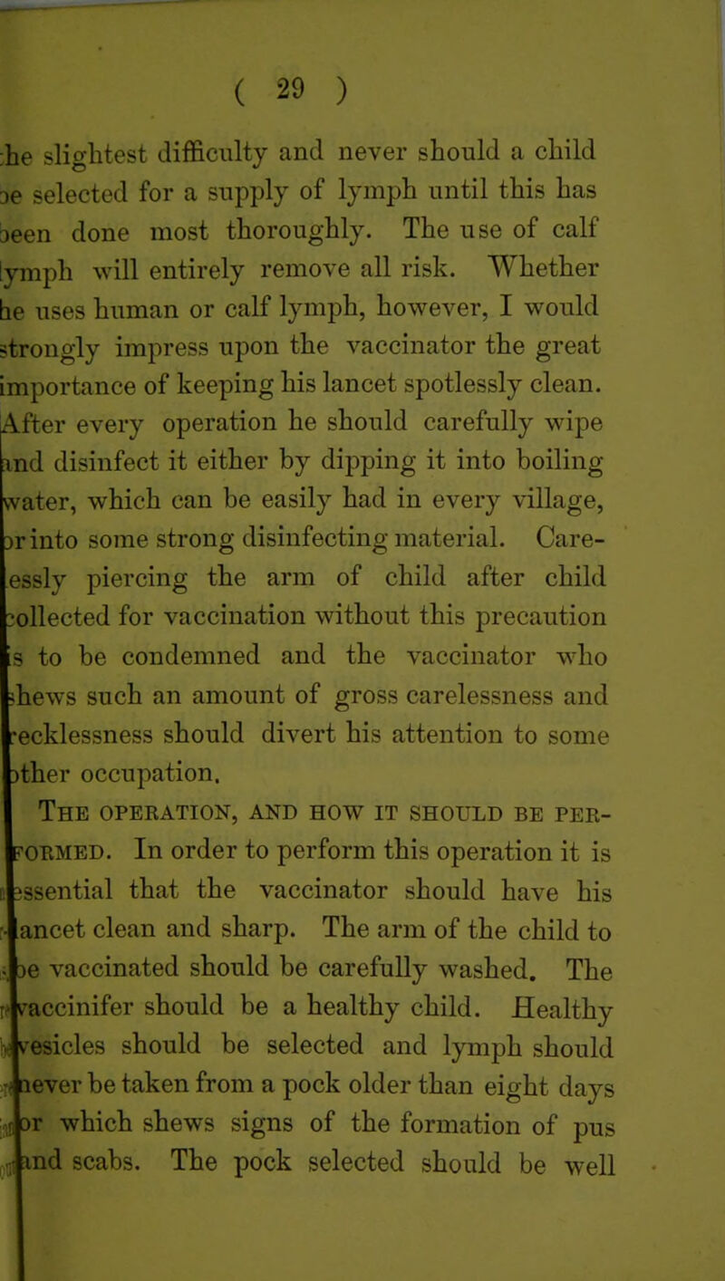 ;he slightest difficulty and never should a child 36 selected for a supply of lymph until this has ■3een done most thoroughly. The use of calf [ymph will entirely remove all risk. Whether be uses human or calf lymph, however, I would strongly impress upon the vaccinator the great importance of keeping his lancet spotlessly clean. After every operation he should carefully wipe nd disinfect it either by dipping it into boiling rvater, which can be easily had in every village, rinto some strong disinfecting material. Care- essly piercing the arm of child after child ollected for vaccination without this precaution s to be condemned and the vaccinator who hews such an amount of gross carelessness and ecklessness should divert his attention to some ther occupation. The operation, and how it should be per- ORMED. In order to perform this operation it is ssential that the vaccinator should have his ancet clean and sharp. The arm of the child to e vaccinated should be carefully washed. The /•accinifer should be a healthy child. Healthy resides should be selected and lymph should ever be taken from a pock older than eight days r which shews signs of the formation of pus nd scabs. The pock selected should be well
