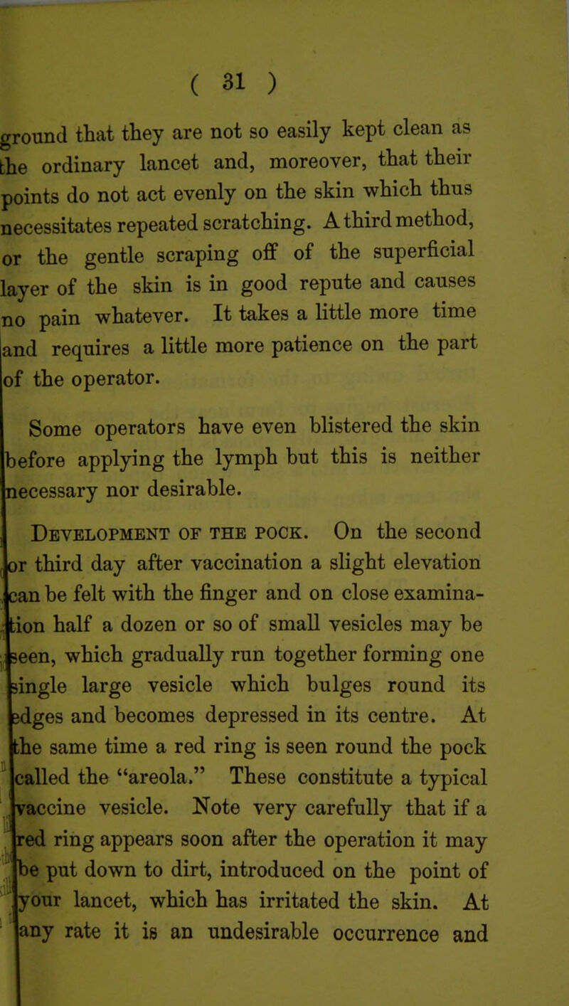 ground that they are not so easily kept clean as the ordinary lancet and, moreover, that their points do not act evenly on the skin which thus necessitates repeated scratching. A third method, or the gentle scraping off of the superficial layer of the skin is in good repute and causes no pain whatever. It takes a little more time and requires a little more patience on the part of the operator. Some operators have even blistered the skin before applying the lymph but this is neither necessary nor desirable. Development of the pock. On the second or third day after vaccination a slight elevation can be felt with the finger and on close examina- tion half a dozen or so of small vesicles may be ■ seen, which gradually run together forming one single large vesicle which bulges round its sdges and becomes depressed in its centre. At the same time a red ring is seen round the pock called the areola. These constitute a typical vaccine vesicle. Note very carefully that if a red ring appears soon after the operation it may be put down to dirt, introduced on the point of your lancet, which has irritated the skin. At any rate it is an undesirable occurrence and