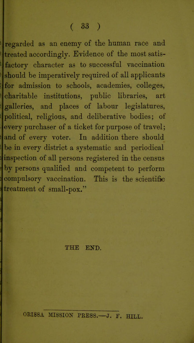 ' regarded as an enemy of the human race and - treated accordingly. Evidence of the most satis- i factory character as to successful vaccination • should be imperatively required of all applicants I for admission to schools, academies, colleges, - charitable institutions, public libraries, art ! galleries, and places of labour legislatures, 1 political, religious, and deliberative bodies; of ■ every purchaser of a ticket for purpose of travel; f and of every voter. In addition there should be in every district a systematic and periodical 1 inspection of all persons registered in the census e by persons qualified and competent to perform compulsory vaccination. This is the scientific treatment of small-pox. THE END. ORISSA MISSION PRESS.—J. F. HILL.