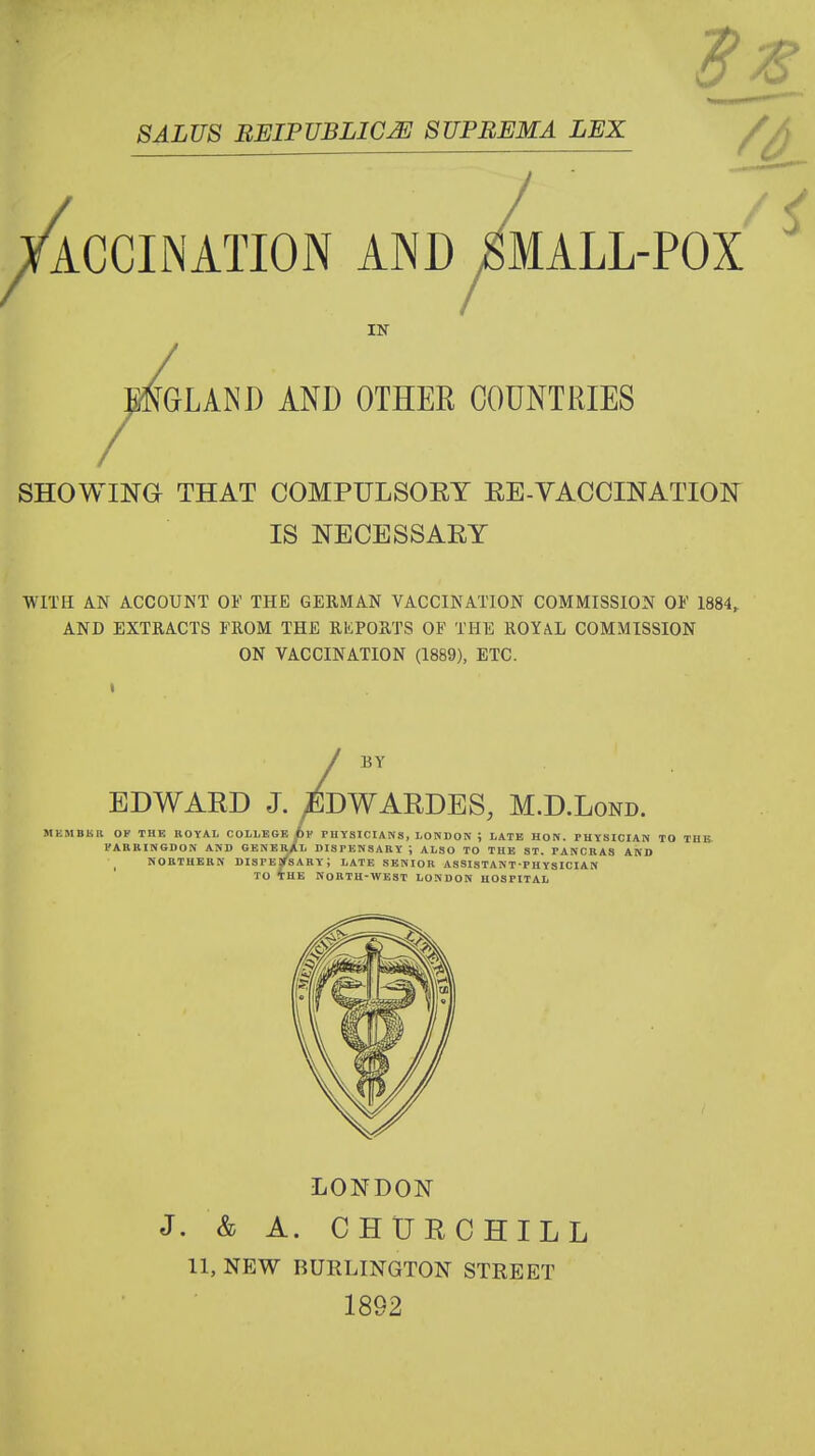 SALUS BEIPUBLIC^ SUPBEMA LEX ^ACCINATION AND ^MALL-POX IN ^^^LAND AND OTHER COUNTRIES SHOWING THAT COMPULSOEY EE-VACCINATION IS NECESSAEY WITH AN ACCOUNT OF THE GERMAN VACCINATION COMMISSION OF 1884^ AND EXTRACTS FROM THE REPORTS OF THE ROYAL COMMISSION ON VACCINATION (1889), ETC. BY EDWARD J. >^DWAEDES, M.D.Lond. MEMBKB OF THE BOYA.L COLLEGE fc? PHYSICIANS, LOW DON ; LATE HON. PHYSICIAN TO THE I'ABBINSDON AND GENEr/l DISPENSARY ; ALSO TO THE ST. PANCRAS AND ^ NORTHERN DISPEjreARY; LATE SENIOR ASSISTANT-PHYSICIAN TO THE NORTH-WEST LONDON HOSPITAL LONDON J. & A. CHUECHILL 11, NEW BURLINGTON STREET 1892