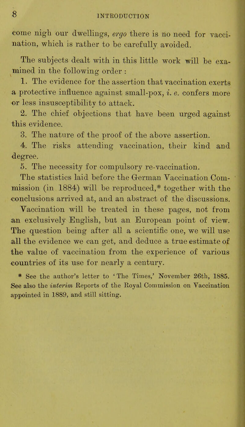 come nigh our dwellings, ergo there is no need for vacci- nation, which is rather to be carefully avoided. The subjects dealt with in this little work will be exa- mined in the following order : 1. The evidence for the assertion that vaccination exerts a protective influence against small-pox, i. e. confers more or less insusceptibility to attack. 2. The chief objections that have been urged against this evidence. 3. The nature of the proof of the above assertion. 4. The risks attending vaccination, their kind and degree. 5. The necessity for compulsory re-vaccination. The statistics laid before the German Vaccination Com- mission (in 1884) will be reproduced,* together with the conclusions arrived at, and an abstract of the discussions. Vaccination will be treated in these pages, not from an exclusively English, but an European point of view. The question being after all a scientific one, we will use all the evidence we can get, and deduce a true estimate of the value of vaccination from the experience of various countries of its use for nearly a century. * See the author's letter to 'The Times,' November 26th, 1885. See also the interim Reports of the Royal Commission on Vaccination appointed in 1889, and still sitting.