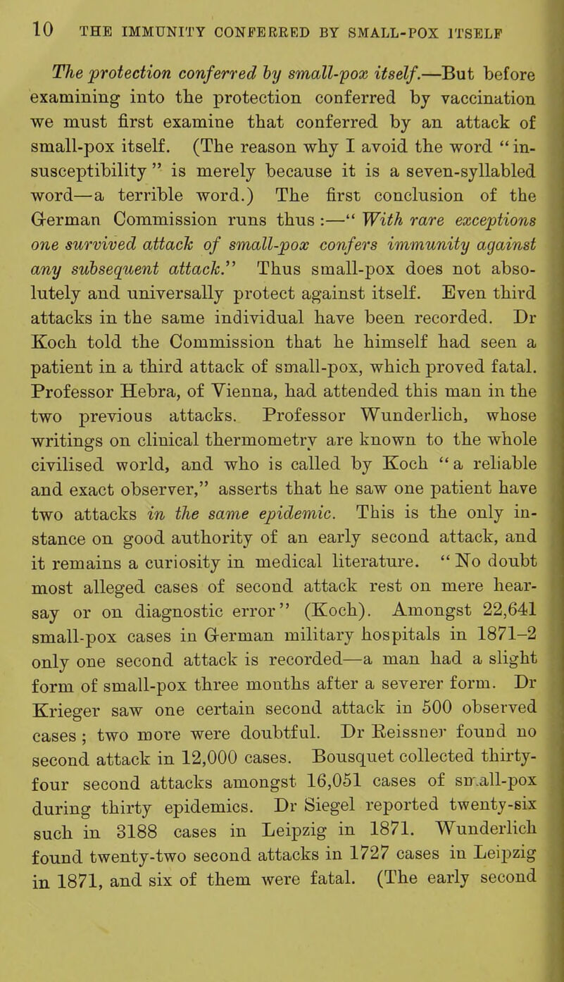 The protection conferred hy small-pox itself.—But before examining into tlie protection conferred by vaccination we must first examine that conferred by an attack of small-pox itself. (The reason why I avoid the word  in- susceptibility  is merely because it is a seven-syllabled word—a terrible word.) The first conclusion of the German Commission runs thus :— With rare exceptions one survived attach of small-pox confers immunity against any subsequent attack.''^ Thus small-pox does not abso- lutely and universally protect against itself. Even third attacks in the same individual have been recorded. Dr Koch told the Commission that he himself had seen a patient in a third attack of small-pox, which proved fatal. Professor Hebra, of Vienna, had attended this man in the two previous attacks. Professor Wunderlich, whose writings on clinical thermometry are known to the whole civilised world, and who is called by Koch  a reliable and exact observer, asserts that he saw one patient have two attacks in the same epidemic. This is the only in- stance on good authority of an early second attack, and it remains a curiosity in medical literature.  No doubt most alleged cases of second attack rest on mere hear- say or on diagnostic error (Koch). Amongst 22,641 small-pox cases in G-erman military hospitals in 1871-2 only one second attack is recorded—a man had a slight form of small-pox three months after a severer form. Dr Krieger saw one certain second attack in 500 observed cases; two more were doubtful. Dr Eeissner found no second attack in 12,000 cases. Bousquet collected thirty- four second attacks amongst 16,051 cases of sn.all-pox during thirty epidemics. Dr Siegel reported twenty-six such in 3188 cases in Leipzig in 1871. Wunderlich found twenty-two second attacks in 1727 cases in Leipzig in 1871, and six of them were fatal. (The early second