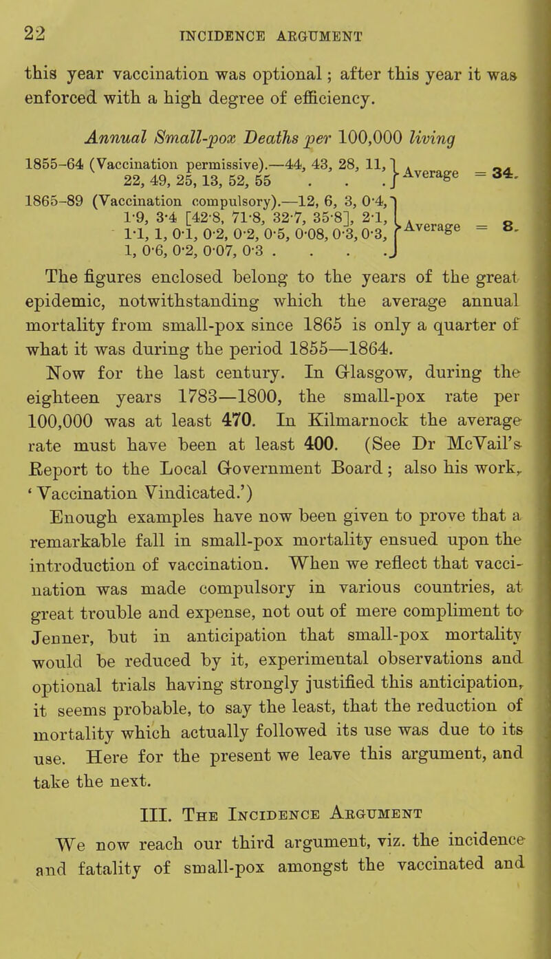 this year vaccination was optional; after this year it was enforced with a high degree of efficiency. Annual Small-pox Deaths per 100,000 living 1855-64 (Vaccination permissive).—44, 43, 28, 11,1 » _ 22, 49, 25,13, 52, 55 . . , j-^a-verage - 1865-89 (Vaccination compulsory).—12, 6, 3, 0-4,- 1-9, 3-4 [42-8, 71-8, 327, 35-8], 2-1, I . _ 1-1, 1, 0-1, 0-2, 0-2, 0-5, 0-08, 0-3,0-3, p^^^^&e - 1, 0-6, 0-2, 0-07, 0-3 , The figures enclosed belong to the years of the great epidemic, notwithstanding which the average annual mortality from small-pox since 1865 is only a quarter of what it was during the period 1855—1864. Now for the last century. In Grlasgow, during the eighteen years 1783—1800, the small-pox rate per 100,000 was at least 470. In Kilmarnock the average rate must have been at least 400. (See Dr McYail's Report to the Local Grovernment Board; also his work, ' Vaccination Vindicated.') Enough examples have now been given to prove that a remarkable fall in small-pox mortality ensued upon the introduction of vaccination. When we reflect that vacci- nation was made compulsory in various countries, at great trouble and expense, not out of mere compliment to Jeuner, but in anticipation that small-pox mortality would be reduced by it, experimental observations and optional trials having strongly justified this anticipation, it seems probable, to say the least, that the reduction of mortality which actually followed its use was due to its use. Here for the present we leave this argument, and take the next. III. The Incidence Aegument We now reach our third argument, viz. the incidence and fatality of small-pox amongst the vaccinated and