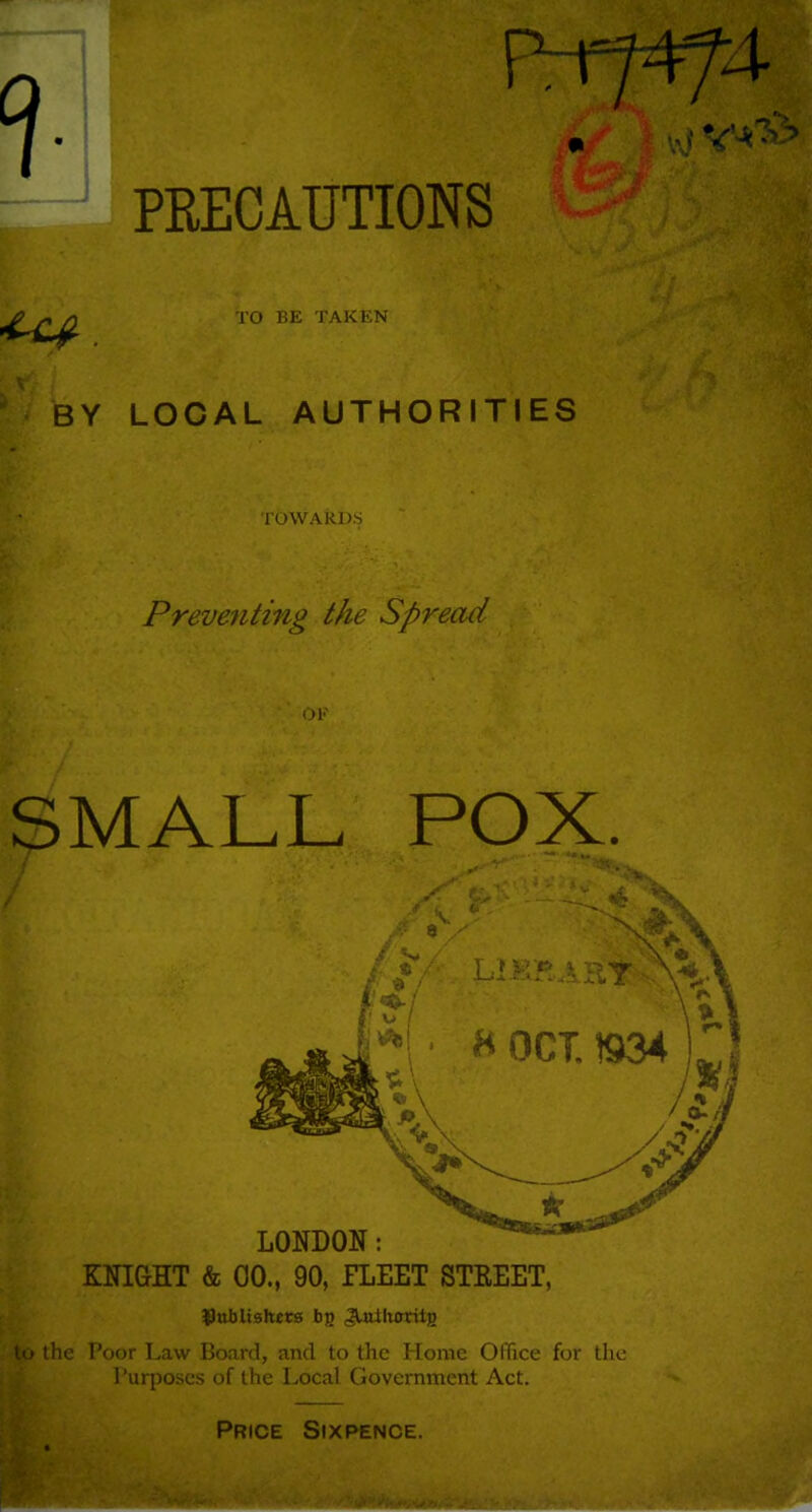 PRECAUTIONS TO BE TAKKN BY LOCAL AUTHORITIES TOWARDS Preventing the Spread OK SMALL POX. KNIGHT & 00., 90, FLEET STEEET, Dttblishecs bg Jtaiktrritg the Poor Law Board, and to the Home OfTice for the 1 'urposes of the Local Government Act. Price Sixpence.