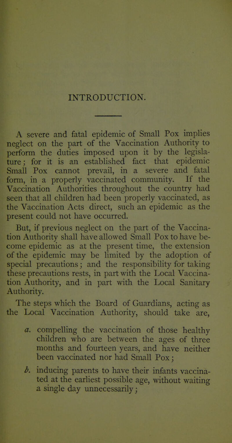 INTRODUCTION. A severe and fatal epidemic of Small Pox implies neglect on the part of the Vaccination Authority to perform the duties imposed upon it by the legisla- ture; for it is an established fact that epidemic Small Pox cannot prevail, in a severe and fatal form, in a properly vaccinated community. If the Vaccination Authorities throughout the country had seen that all children had been properly vaccinated, as the Vaccination Acts direct, such an epidemic as the present could not have occurred. But, if previous neglect on the part of the Vaccina- tion Authority shall have allowed Small Pox to have be- come epidemic as at the present time, the extension of the epidemic may be limited by the adoption of special precautions; and the responsibility for taking these precautions rests, in part with the Local Vaccina- tion Authority, and in part with the Local Sanitary Authority. The steps which the Board of Guardians, acting as the Local Vaccination Authority, should take are, a. compelling the vaccination of those healthy children who are between the ages of three months and fourteen years, and have neither been vaccinated nor had Small Pox; b. inducing parents to have their infants vaccina- ted at the earliest possible age, without waiting a single day unnecessarily;