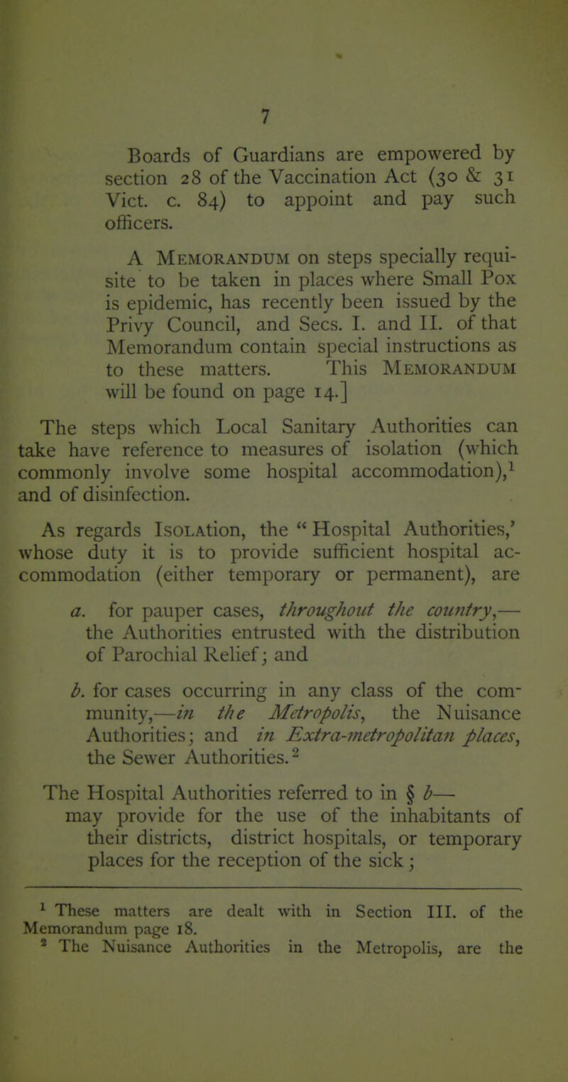 Boards of Guardians are empowered by section 28 of the Vaccination Act (30 & 31 Vict. c. 84) to appoint and pay such officers. A Memorandum on steps specially requi- site to be taken in places where Small Pox is epidemic, has recently been issued by the Privy Council, and Sees. I. and II. of that Memorandum contain special instructions as to these matters. This Memorandum will be found on page 14.] The steps which Local Sanitary Authorities can take have reference to measures of isolation (which commonly involve some hospital accommodation),^ and of disinfection. As regards IsoLAtion, the  Hospital Authorities,' whose duty it is to provide sufficient hospital ac- commodation (either temporary or permanent), are a. for pauper cases, throughout the country,— the Authorities entrusted with the distribution of Parochial Relief; and b. for cases occurring in any class of the com- munity,—m the Metropolis, the Nuisance Authorities; and zVz Extra-metropolitan places, tlie Sewer Authorities.^ The Hospital Authorities referred to in § b— may provide for the use of the inhabitants of their districts, district hospitals, or temporary places for the reception of the sick; ^ These matters are dealt with in Section III. of the Memorandum page 18. ^ The Nuisance Authorities in the Metropolis, are the