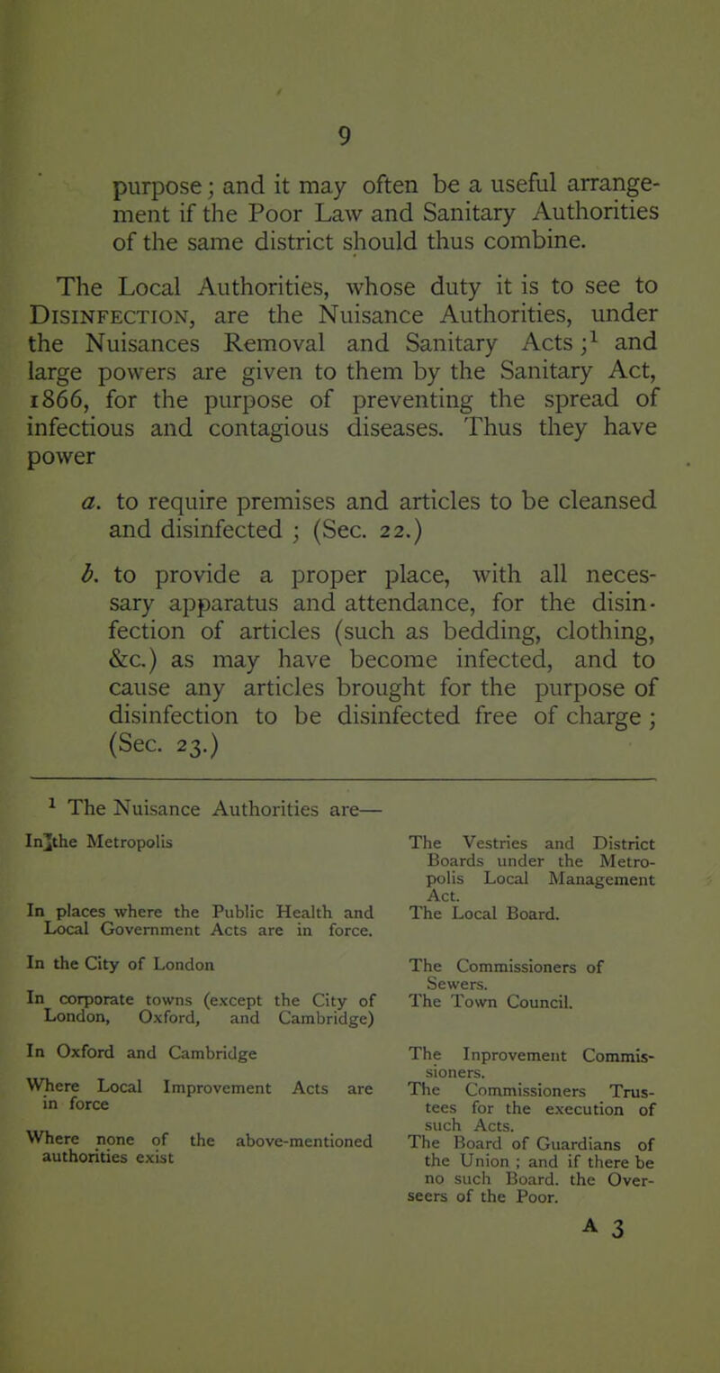 purpose; and it may often be a useful arrange- ment if the Poor Law and Sanitary Authorities of the same district should thus combine. The Local Authorities, whose duty it is to see to Disinfection, are the Nuisance Authorities, under the Nuisances Removal and Sanitary Acts ;^ and large powers are given to them by the Sanitary Act, 1866, for the purpose of preventing the spread of infectious and contagious diseases. Thus they have power a. to require premises and articles to be cleansed and disinfected ; (Sec. 22.) d. to provide a proper place, with all neces- sary apparatus and attendance, for the disin- fection of articles (such as bedding, clothing, &c.) as may have become infected, and to cause any articles brought for the purpose of disinfection to be disinfected free of charge ; (Sec. 23.) ^ The Nuisance Authorities are— In][the Metropolis In places where the Public Health and Local Government Acts are in force. In the City of London In corporate towns (except the City of London, Oxford, and Cambridge) In Oxford and Cambridge Where Local Improvement Acts are in force Where none of the above-mentioned authorities exist A 3 The Vestries and District Boards under the Metro- polis Local Management Act. The Local Board. The Commissioners of Sewers. The Town Council. The Inprovement Comnus- sioners. The Commissioners Trus- tees for the execution of such Acts. The Board of Guardians of the Union ; and if there be no such Board, the Over- seers of the Poor.