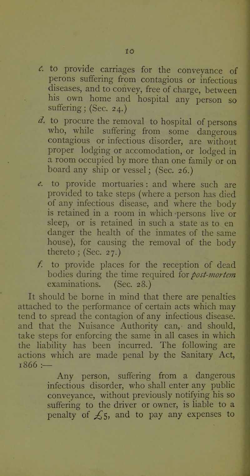 C. to provide carriages for the conveyance of perons suffering from contagious or infectious diseases, and to convey, free of charge, between his own home and hospital any person so suffering; (Sec. 24.) d. to procure the removal to hospital of persons who, while suffering from some dangerous contagious or infectious disorder, are without proper lodging or accomodation, or lodged in a room occupied by more than one family or on board any ship or vessel; (Sec. 26.) e. to provide mortuaries: and where such are provided to take steps (where a person has died of any infectious disease, and where the body is retained in a room in which persons live or sleep, or is retained in such a state as to en danger the health of the inmates of the same house), for causing the removal of the body thereto; (Sec. 27.) f. to provide places for the reception of dead bodies during the time required for post-mortem examinations. (Sec. 28.) It should be borne in mind that there are penalties attached to the performance of certain acts which may tend to spread the contagion of any infectious disease, and that the Nuisance Authority can,' and should, take steps for enforcing the same in all cases in which the liability has been incurred. The follo^\^ng are actions which are made penal by the Sanitary Act, 1866 :— Any person, suffering from a dangerous infectious disorder, who shall enter any public conveyance, without previously notifying his so suffering to the driver or owner, is liable to a penalty of ^5, and to pay any expenses to