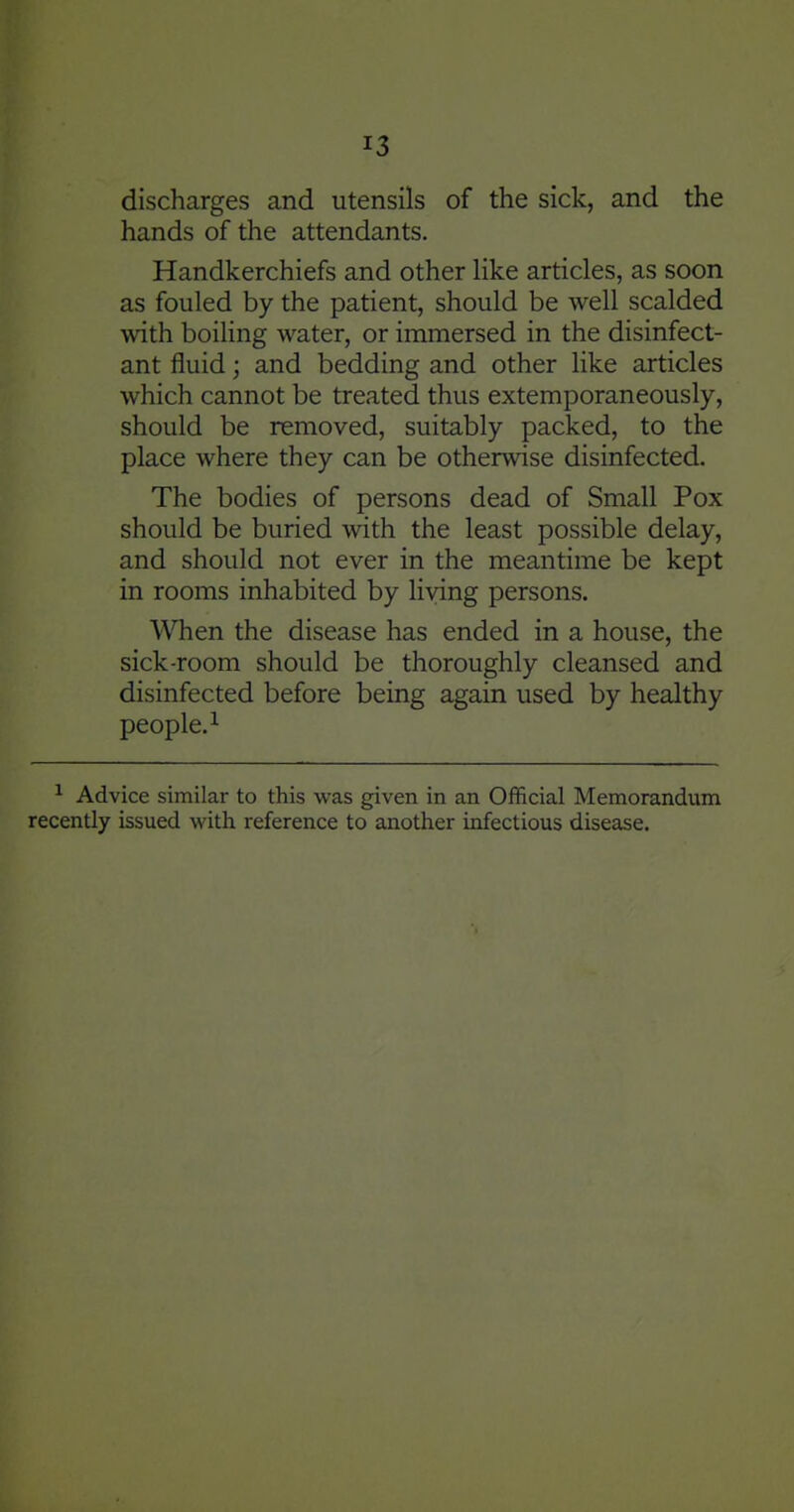 discharges and utensils of the sick, and the hands of the attendants. Handkerchiefs and other like articles, as soon as fouled by the patient, should be well scalded with boiHng water, or immersed in the disinfect- ant fluid; and bedding and other like articles which cannot be treated thus extemporaneously, should be removed, suitably packed, to the place where they can be otherwise disinfected. The bodies of persons dead of Small Pox should be buried with the least possible delay, and should not ever in the meantime be kept in rooms inhabited by living persons. When the disease has ended in a house, the sick-room should be thoroughly cleansed and disinfected before being again used by healthy people. 1 ^ Advice similar to this was given in an Official Memorandum recently issued with reference to another infectious disease.
