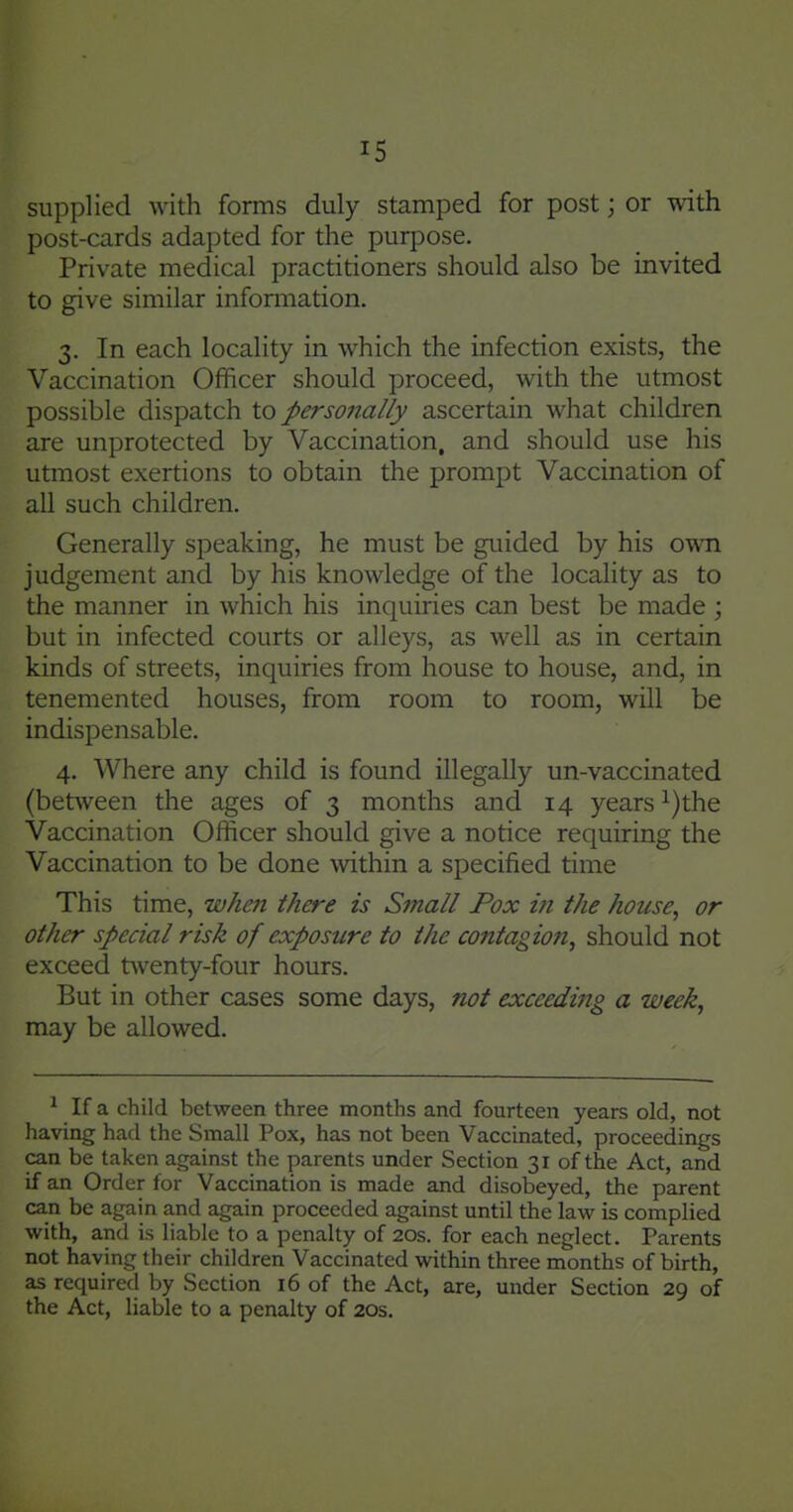 supplied with forms duly stamped for post; or with post-cards adapted for the purpose. Private medical practitioners should also be invited to give similar inforaiation. 3. In each locality in which the infection exists, the Vaccination Officer should proceed, with the utmost possible dispatch to personally ascertain what children are unprotected by Vaccination, and should use his utmost exertions to obtain the prompt Vaccination of all such children. Generally speaking, he must be guided by his own judgement and by his knowledge of the locality as to the manner in which his inquiries can best be made ; but in infected courts or alleys, as well as in certain kinds of streets, inquiries from house to house, and, in tenemented houses, from room to room, will be indispensable. 4, Where any child is found illegally un-vaccinated (between the ages of 3 months and 14 years ^)the Vaccination Officer should give a notice requiring the Vaccination to be done within a specified time This time, when there is Small Pox in the house, or other special risk of exposure to the contagion, should not exceed t\venty-four hours. But in other cases some days, not exceeding a week, may be allowed. ^ If a child between three months and fourteen years old, not having had the Small Pox, has not been Vaccinated, proceedings can be taken against the parents under Section 31 of the Act, and if an Order for Vaccination is made and disobeyed, the parent can be again and again proceeded against until the law is complied with, and is liable to a penalty of 20s. for each neglect. Parents not having their children Vaccinated within three months of birth, as required by Section 16 of the Act, are, under Section 29 of the Act, liable to a penalty of 20s.