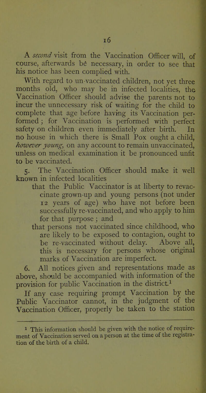 A second visit from the Vaccination Officer will, of course, afterwards be necessary, in order to see that his notice has been complied with. With regard to un-vaccinated children, not yet three months old, who may be in infected localities, the Vaccination Officer should advise the parents not to incur the unnecessary risk of waiting for the child to complete that age before having its Vaccination per- formed ; for Vaccination is performed with perfect safety on children even immediately after birth. In no house in which there is Small Pox ought a child, however young, on any account to remain unvaccinated, unless on medical examination it be pronounced unfit to be vaccinated. 5. The Vaccination Officer should make it well known in infected localities that the Public Vaccinator is at liberty to revac- cinate grown-up and young persons (not under 12 years of age) who have not before been successfully re-vaccinated, and who apply to him for that purpose ; and that persons not vaccinated since childhood, who are likely to be exposed to contagion, ought to be re-vaccinated without delay. Above all, this is necessary for persons whose original marks of Vaccination are imperfect. 6. All notices given and representations made as above, should be accompanied with information of the provision for public Vaccination in the district. ^ If any case requiring prompt Vaccination by the Public Vaccinator cannot, in the judgment of the Vaccination Officer, properly be taken to the station 1 This information should be given with the notice of require- ment of Vaccination served on a person at the time of the registra- tion of the birth of a child.