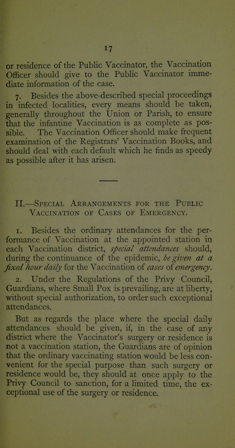 or residence of the Public Vaccinator, the Vaccination Officer should give to the Public Vaccinator imme- diate information of the case. 7. Besides the above-described special proceedings in infected localities, every means should be taken, generally throughout the Union or Parish, to ensure that the infantine Vaccination is as complete as pos- sible. The Vaccination Officer should make frequent examination of the Registrars' Vaccination Books, and should deal with each default which he finds as speedy as possible after it has arisen. II.—Special Arrangements for the Public Vaccination of Cases of Emergency. 1. Besides the ordinary attendances for the per- formance of Vaccination at the appointed station in each Vaccination district, special atte7idances should, during the continuance of the epidemic, be given at a fixed hour daily for the Vaccination of cases oi emergency. 2. Under the Regulations of the Privy Council, Guardians, where Small Pox is prevailing, are at liberty, without special authorization, to order such exceptional attendances. But as regards the place where the special daily attendances should be given, if, in the case of any district where the Vaccinator's surgery or residence is not a vaccination station, the Guardians are of opinion that the ordinary vaccinating station would be less con- venient for the special purpose than such surgery or residence would be, they should at once apply to the Privy Council to sanction, for a limited time, the ex- ceptional use of the surgery or residence.