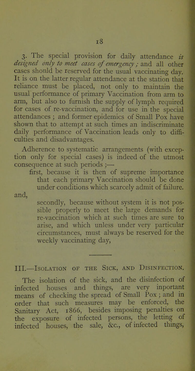 3. The special provision for daily attendance is designed only to meet cases of emergency; and all other cases should be reserved for the usual vaccinating day. It is on the latter regular attendance at the station that reliance must be placed, not only to maintain the usuab performance of primary Vaccination from arm to arm, but also to furnish the supply of lymph required for cases of re-vaccination, and for use in the special attendances ; and former epidemics of Small Pox have shown that to attempt at such times an indiscriminate daily performance of Vaccination leads only to diffi- culties and disadvantages. Adherence to systematic arrangements (with excep- tion only for special cases) is indeed of the utmost consequence at such periods ;— first, because it is then of supreme importance that each primary Vaccination should be done under conditions which scarcely admit of failure. and, secondly, because Avithout system it is not pos- sible properly to meet the large demands for re-vaccination which at such times are sure to arise, and which unless under very particular circumstances, must always be reserved for the weekly vaccinating day, III.—Isolation of the Sick, and Disinfection. The isolation of the sick, and the disinfection of infected houses and things, are very inportant means of checking the spread of Small Pox; and in order that such measures may be enforced, the Sanitary Act, 1866, besides imposing penalties on the exposure of infected persons, the letting of infected houses, the sale, &c., of infected things,