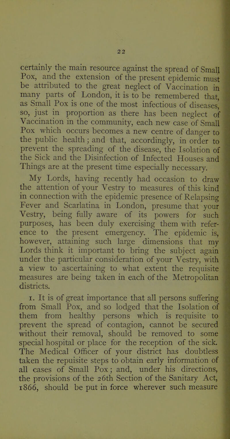 certainly the main resource against the spread of Small Pox, and the extension of the present epidemic must be attributed to the great neglect of Vaccination in many parts of London, it is to be remembered that, as Small Pox is one of the most infectious of diseases' so, just in proportion as there has been neglect of Vaccination in the community, each new case of Small Pox which occurs becomes a new centre of danger to the public health; and that, accordingly, in order to prevent the spreading of the disease, the Isolation of the Sick and the Disinfection of Infected Houses and Things are at the present time especially necessary. My Lords, having recently had occasion to draw the attention of your Vestry to measures of this kind in connection with the epidemic presence of Relapsing Fever and Scarlatina in London, presume that your Vestry, being fully aware of its powers for such purposes, has been duly exercising them with refer- ence to the present emergency. The epidemic is, however, attaining such large dimensions that my Lords think it important to bring the subject again under the particular consideration of your Vestry, with a view to ascertaining to what extent the requisite measures are being taken in each of the Metropolitan districts. I. It is of great importance that all persons suffering from Small Pox, and so lodged that the Isolation of them from healthy persons which is requisite to prevent the spread of contagion, cannot be secured without their removal, should be removed to some special hospital or place for the reception of the sicL The Medical Officer of your district has doubtless taken the repuisite steps to obtain early information of all cases of Small Pox; and, under his directions, the provisions of the 26th Section of the Sanitary Act, 1866, should be put in force wherever such measure