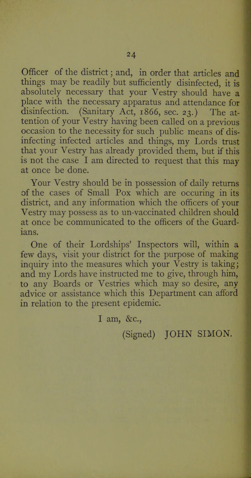 Officer of the district; and, in order that articles and things may be readily but sufficiently disinfected, it is absolutely necessary that your Vestry should have a place with the necessary apparatus and attendance for disinfection. (Sanitary Act, 1866, sec. 23.) The at- tention of your Vestry having been called on a previous occasion to the necessity for such public means of dis- infecting infected articles and things, my Lords trust that your Vestry has already provided them, but if this is not the case I am directed to request that this may at once be done. Your Vestry should be in possession of daily returns of the cases of Small Pox which are occuring in its district, and any information which the officers of your Vestry may possess as to un-vaccinated children should at once be communicated to the officers of the Guard- ians. One of their Lordships' Inspectors will, Avithin a few days, visit your district for the purpose of making inquiry into the measures which your Vestry is taking; and my Lords have instructed me to give, through him, to any Boards or Vestries which may so desire, any advice or assistance which this Department can afford in relation to the present epidemic. I am, &c., (Signed) JOHN SIMON.