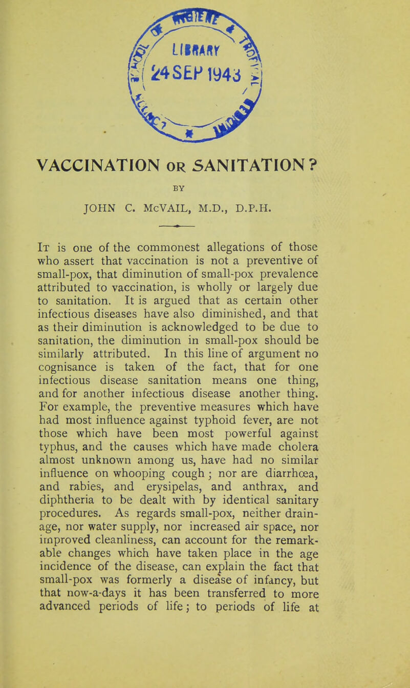 [i( 24SEPiy4ci Si VACCINATION or SANITATION? BY JOHN C. McVAIL, M.D., D.P.H. It is one of the commonest allegations of those who assert that vaccination is not a preventive of small-pox, that diminution of small-pox prevalence attributed to vaccination, is wholly or largely due to sanitation. It is argued that as certain other infectious diseases have also diminished, and that as their diminution is acknowledged to be due to sanitation, the diminution in small-pox should be similarly attributed. In this Hne of argument no cognisance is taken of the fact, that for one infectious disease sanitation means one thing, and for another infectious disease another thing. For example, the preventive measures which have had most influence against typhoid fever, are not those which have been most powerful against typhus, and the causes which have made cholera almost unknown among us, have had no similar influence on whooping cough; nor are diarrhoea, and rabies, and erysipelas, and anthrax, and diphtheria to be dealt with by identical sanitary procedures. As regards small-pox, neither drain- age, nor water supply, nor increased air space, nor improved cleanliness, can account for the remark- able changes which have taken place in the age incidence of the disease, can explain the fact that small-pox was formerly a disease of infancy, but that now-a-days it has been transferred to more advanced periods of hfe; to periods of life at