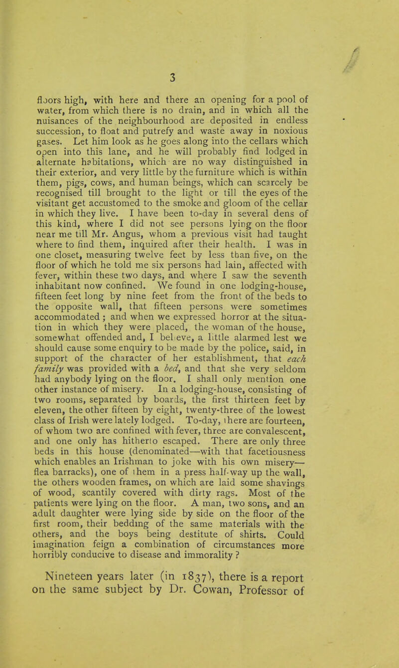 floors high, with here and there an opening for a pool of water, from which there is no drain, and in which all the nuisances of the neighbourhood are deposited in endless succession, to float and putrefy and waste away in noxious gases. Let him look as he goes along into the cellars which open into this lane, and he will probably find lodged in alternate habitations, which are no way distinguished in their exterior, and very little by the furniture which is within them, pigs, cows, and human beings, which can scarcely be recognised till brought to the light or till the eyes of the visitant get accustomed to the smoke and gloom of the cellar in which they live. I have been to-day in several dens of this kind, where I did not see persons lying on the floor near me till Mr. Angus, whom a previous visit had taught where to find them, inquired after their health. I was in one closet, measuring twelve feet by less than five, on the floor of which he told me six persons had lain, affected with fever, within these two days, and where I saw the seventh inhabitant now confined. We found in one lodging-house, fifteen feet long by nine feet from the front of the beds to the opposite wall, that fifteen persons were sometimes accommodated ; and when we expressed horror at the situa- tion in which they were placed, the woman of the house, somewhat offended and, I beLeve, a little alarmed lest we should cause some enquiry to be made by the police, said, in support of the character of her establishment, that each family was provided with a bed, and that she very seldom had anybody lying on the floor. I shall only mention one other instance of misery. In a lodging-house, consisting of two rooms, separated by boards, the first thirteen feet by eleven, the other fifteen by eight, twenty-three of the lowest class of Irish were lately lodged. To-day, there are fourteen, of whom two are confined with fever, three are convalescent, and one only has hitherto escaped. There are only three beds in this house (denominated—with that facetiousness which enables an Irishman to joke with his own misery— flea barracks), one of ihem in a press half-way up the wall, the others wooden frames, on which are laid some shavings of wood, scantily covered with dirty rags. Most of the patients were lying on the floor. A man, two sons, and an adult daughter were lying side by side on the floor of the first room, their beddmg of the same materials with the others, and the boys being destitute of shirts. Could imagination feign a combination of circumstances more horribly conducive to disease and immorality ? Nineteen years later (in 1837), there is a report on the same subject by Dr. Cowan, Professor of