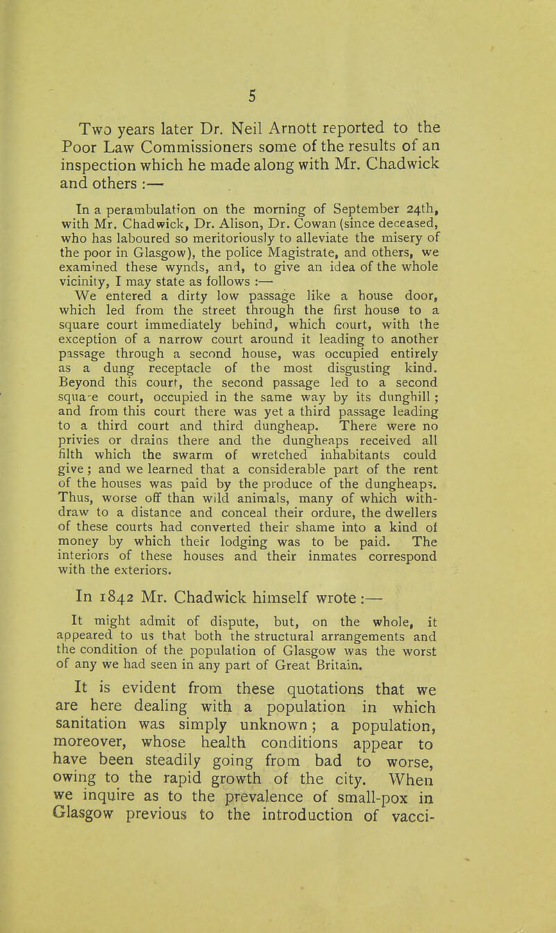 Two years later Dr. Neil Arnott reported to the Poor Law Commissioners some of the results of an inspection which he made along with Mr. Chad wick and others :— In a perambulation on the morning of September 24th, with Mr. Chadwick, Dr. Alison, Dr. Cowan (since deceased, who has laboured so meritoriously to alleviate the misery of the poor in Glasgow), the police Magistrate, and others, we examined these wynds, and, to give an idea of the whole vicinity, I may state as follows :— We entered a dirty low passage like a house door, which led from the street through the first house to a square court immediately behind, which court, with the exception of a narrow court around it leading to another passage through a second house, was occupied entirely as a dung receptacle of the most disgusting kind. Beyond this court, the second passage led to a second squa-e court, occupied in the same way by its dunghill; and from this court there was yet a third passage leading to a third court and third dungheap. There were no privies or drains there and the dungheaps received all filth which the swarm of wretched inhabitants could give; and we learned that a considerable part of the rent of the houses was paid by the produce of the dungheaps. Thus, worse off than wild animals, many of which with- draw to a distance and conceal their ordure, the dwellers of these courts had converted their shame into a kind of money by which their lodging was to be paid. The interiors of these houses and their inmates correspond with the exteriors. In 1842 Mr. Chadwick himself wrote:— It might admit of dispute, but, on the whole, it appeared to us that both the structural arrangements and the condition of the population of Glasgow was the worst of any we had seen in any part of Great Britain. It is evident from these quotations that we are here dealing with a population in which sanitation was simply unknown; a population, moreover, whose health conditions appear to have been steadily going from bad to worse, owing to the rapid growth of the city. When we inquire as to the prevalence of small-pox in Glasgow previous to the introduction of vacci-