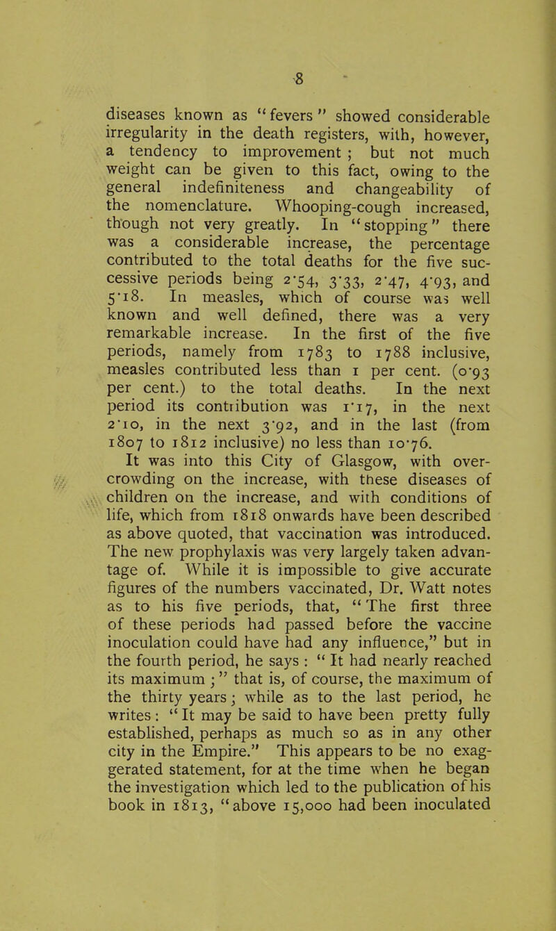 diseases known as  fevers  showed considerable irregularity in the death registers, with, however, a tendency to improvement ; but not much weight can be given to this fact, owing to the general indefiniteness and changeability of the nomenclature. Whooping-cough increased, though not very greatly. In stopping there was a considerable increase, the percentage contributed to the total deaths for the five suc- cessive periods being 2-54, 3-33, 2-47, 4-93, and 5'i8. In measles, which of course was well known and well defined, there was a very remarkable increase. In the first of the five periods, namely from 1783 to 1788 inclusive, measles contributed less than i per cent. (0*93 per cent.) to the total deaths. In the next period its contribution was ii7, in the next 2 10, in the next 3*92, and in the last (from 1807 to 1812 inclusive) no less than 1076. It was into this City of Glasgow, with over- crowding on the increase, with these diseases of children on the increase, and with conditions of life, which from 1818 onwards have been described as above quoted, that vaccination was introduced. The new prophylaxis was very largely taken advan- tage of. While it is impossible to give accurate figures of the numbers vaccinated, Dr. Watt notes as to his five periods, that,  The first three of these periods had passed before the vaccine inoculation could have had any influence, but in the fourth period, he says :  It had nearly reached its maximum ; that is, of course, the maximum of the thirty years; while as to the last period, he writes:  It may be said to have been pretty fully established, perhaps as much so as in any other city in the Empire. This appears to be no exag- gerated statement, for at the time when he began the investigation which led to the publication of his book in 1813, above 15,000 had been inoculated