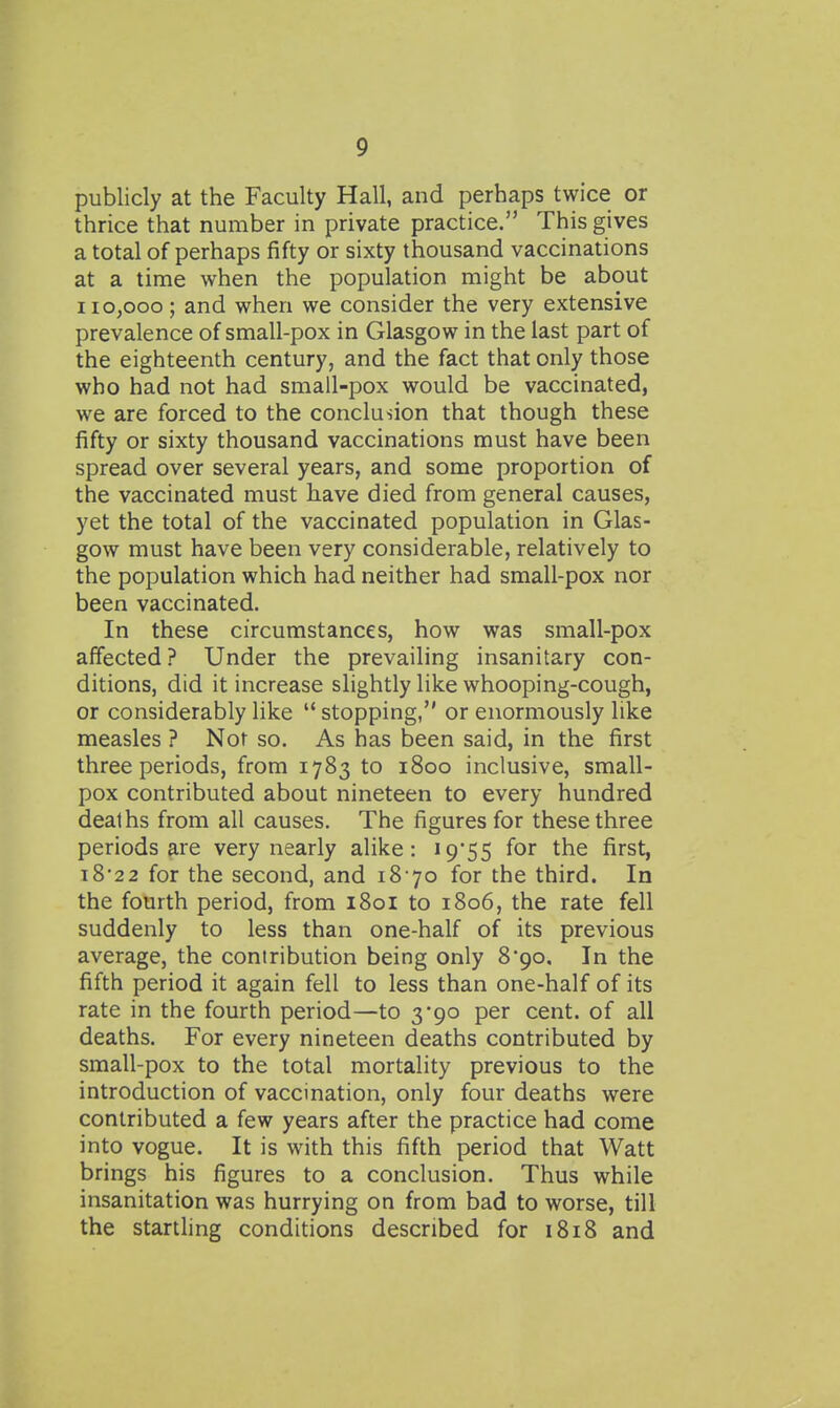 publicly at the Faculty Hall, and perhaps twice or thrice that number in private practice. This gives a total of perhaps fifty or sixty thousand vaccinations at a time when the population might be about 110,000; and when we consider the very extensive prevalence of small-pox in Glasgow in the last part of the eighteenth century, and the fact that only those who had not had small-pox would be vaccinated, we are forced to the conclusion that though these fifty or sixty thousand vaccinations must have been spread over several years, and some proportion of the vaccinated must have died from general causes, yet the total of the vaccinated population in Glas- gow must have been very considerable, relatively to the population which had neither had small-pox nor been vaccinated. In these circumstances, how was small-pox affected? Under the prevailing insanitary con- ditions, did it increase slightly like whooping-cough, or considerably like  stopping, or enormously like measles ? Not so. As has been said, in the first three periods, from 1783 to 1800 inclusive, small- pox contributed about nineteen to every hundred deaths from all causes. The figures for these three periods are very nearly alike: i955 for the first, i8*22 for the second, and 18 70 for the third. In the fourth period, from 1801 to 1806, the rate fell suddenly to less than one-half of its previous average, the contribution being only 8'go. In the fifth period it again fell to less than one-half of its rate in the fourth period—to 3*90 per cent, of all deaths. For every nineteen deaths contributed by small-pox to the total mortality previous to the introduction of vaccination, only four deaths were contributed a few years after the practice had come into vogue. It is with this fifth period that Watt brings his figures to a conclusion. Thus while insanitation was hurrying on from bad to worse, till the startling conditions described for 1818 and