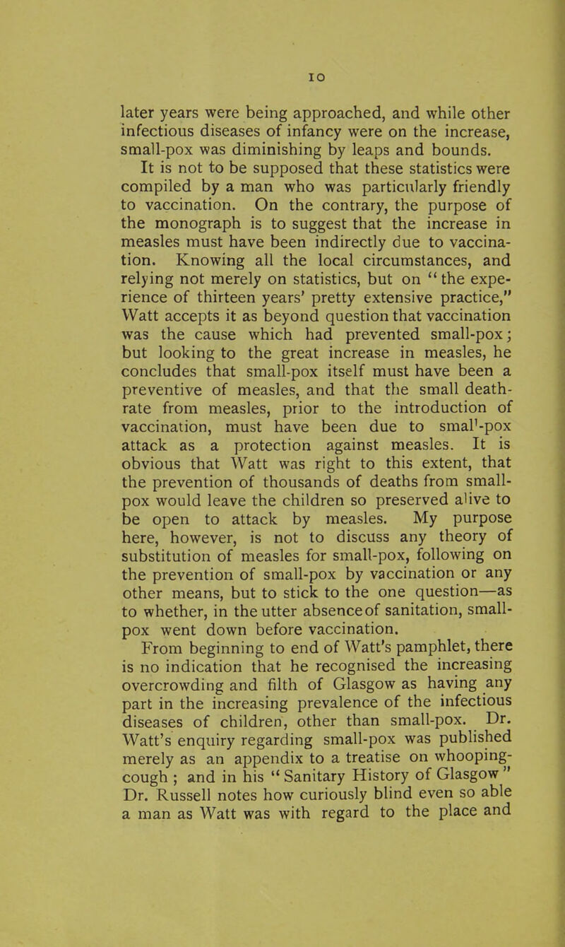later years were being approached, and while other infectious diseases of infancy were on the increase, small-pox was diminishing by leaps and bounds. It is not to be supposed that these statistics were compiled by a man who was particularly friendly to vaccination. On the contrary, the purpose of the monograph is to suggest that the increase in measles must have been indirectly due to vaccina- tion. Knowing all the local circumstances, and relying not merely on statistics, but on the expe- rience of thirteen years' pretty extensive practice, Watt accepts it as beyond question that vaccination was the cause which had prevented small-pox; but looking to the great increase in measles, he concludes that small-pox itself must have been a preventive of measles, and that the small death- rate from measles, prior to the introduction of vaccination, must have been due to smaP-pox attack as a protection against measles. It is obvious that Watt was right to this extent, that the prevention of thousands of deaths from small- pox would leave the children so preserved alive to be open to attack by measles. My purpose here, however, is not to discuss any theory of substitution of measles for small-pox, following on the prevention of small-pox by vaccination or any other means, but to stick to the one question—as to whether, in the utter absence of sanitation, small- pox went down before vaccination. From beginning to end of Watt's pamphlet, there is no indication that he recognised the increasing overcrowding and filth of Glasgow as having any part in the increasing prevalence of the infectious diseases of children, other than small-pox. Dr. Watt's enquiry regarding small-pox was published merely as an appendix to a treatise on whooping- cough ; and in his  Sanitary History of Glasgow  Dr. Russell notes how curiously blind even so able a man as Watt was with regard to the place and