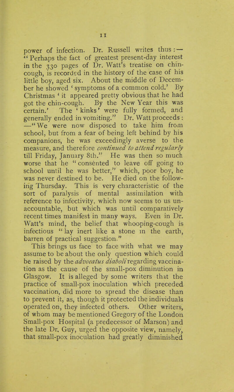 power of infection. Dr. Russell writes thus: — Perhaps the fact of greatest present-day interest in the 330 pages of Dr. Watt's treatise on chin- cough, is recorded in the history of the case of his little boy, aged six. About the middle of Decem- ber he showed * symptoms of a common cold.' By Christmas ' it appeared pretty obvious that he had got the chin-cough. By the New Year this was certain.' The ' kinks' were fully formed, and generally ended in vomiting. Dr. Watt proceeds : —We were now disposed to take him from school, but from a fear of being left behind by his companions, he was exceedingly averse to the measure, and therefore continued to attend regularly till Friday, January 8th. He was then so much worse that he  consented to leave off going to school until he was better, which, poor boy, he was never destined to be. He died on the follow- ing Thursday. This is very characteristic of the sort of paralysis of mental assimilation with reference to infectivity, which now seems to us un- accountable, but which was until comparatively recent times manifest in many ways. Even in Dr. Watt's mind, the belief that whooping-cough is infectious  lay inert like a stone m the earth, barren of practical suggestion. This brings us face to face with what we may assume to be about the only question which could be raised by the dt^wf<2/«j ^Z/^^^?//regarding vaccina- tion as the cause of the small-pox diminution in Glasgow. It is alleged by some writers that the practice of small-pox inoculation which preceded vaccination, did more to spread the disease than to prevent it, as, though it protected the individuals operated on, they infected others. Other writers, of whom may be mentioned Gregory of the London Small-pox Hospital (a predecessor of Marson) and the late Dr. Guy, urged the opposite view, namely, that small-pox inoculation had greatly diminished