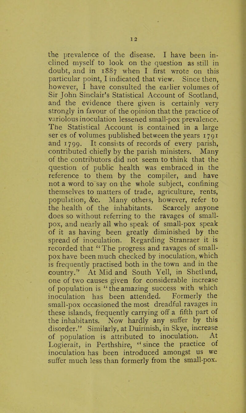 the prevalence of the disease. I have been in- clined myself to look on the question as still in doubt, and in 1887 when I first wrote on this particular point, I indicated that view. Since then, however, I have consulted the easier volumes of Sir John Sinclair's Statistical Account of Scotland, and the evidence there given is certainly very strongly in favour of the opinion that the practice of variolous inoculation lessened small-pox prevalence. The Statistical Account is contained in a large ser es of volumes published between the years 1791 and 1799. It consists of records of every parish, contributed chiefly by the parish ministers. Many of the contributors did not seem to think that the question of public health was embraced in the reference to them by the compiler, and have not a word to say on the whole subject, confining themselves to matters of trade, agriculture, rents, population, &c. Many otheis, however, refer to the health of the inhabitants. Scarcely anyone does so without referring to the ravages of small- pox, and nearly all who speak of small-pox speak of it as having been greatly diminished by the spread of inoculation. Regarding Stranraer it is recorded that The progress and ravages of small- pox have been much checked by inoculation, which is frequently practised both in the town and in the country. At Mid and South Yell, in Shetland, one of two causes given for considerable increase of population is theamazing success with which inoculation has been attended. Formerly the small-pox occasioned the most dreadful ravages in these islands, frequently carrying off a fifth part of the inhabitants. Now hardly any suffer by this disorder. Similarly, at Duirinish, in Skye, increase of population is attributed to inoculation. At Logierait, in Perthshire,  since the practice of inoculation has been introduced amongst us we suffer much less than formerly from the small-pox.