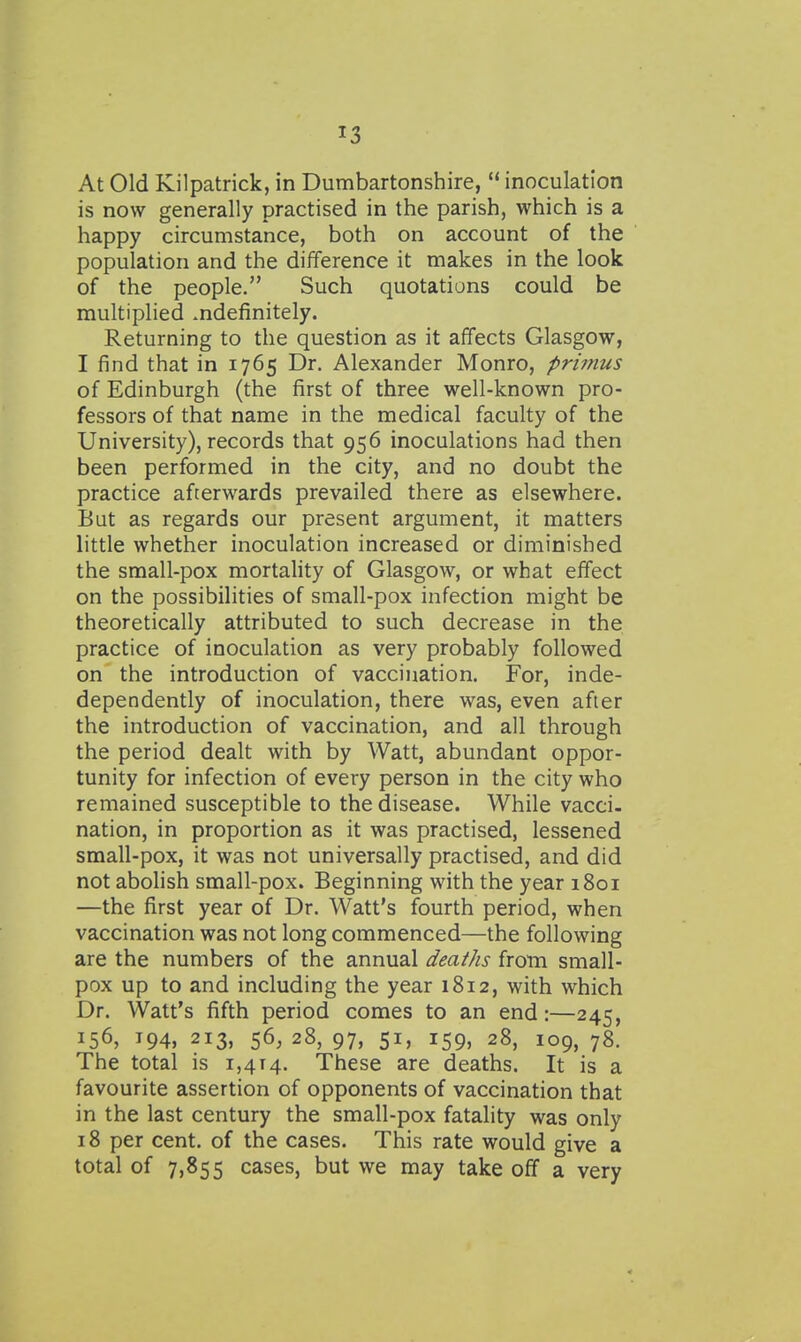 At Old Kilpatrick, in Dumbartonshire,  inoculation is now generally practised in the parish, which is a happy circumstance, both on account of the population and the difference it makes in the look of the people. Such quotations could be multiplied ^definitely. Returning to the question as it affects Glasgow, I find that in 1765 Dr. Alexander Monro, primus of Edinburgh (the first of three well-known pro- fessors of that name in the medical faculty of the University), records that 956 inoculations had then been performed in the city, and no doubt the practice afterwards prevailed there as elsewhere. But as regards our present argument, it matters little whether inoculation increased or diminished the small-pox mortahty of Glasgow, or what effect on the possibilities of small-pox infection might be theoretically attributed to such decrease in the practice of inoculation as very probably followed on the introduction of vaccination. For, inde- dependently of inoculation, there was, even after the introduction of vaccination, and all through the period dealt with by Watt, abundant oppor- tunity for infection of every person in the city who remained susceptible to the disease. While vacci- nation, in proportion as it was practised, lessened small-pox, it was not universally practised, and did not abohsh small-pox. Beginning with the year 1801 —the first year of Dr. Watt's fourth period, when vaccination was not long commenced—the following are the numbers of the annual deaths from small- pox up to and including the year 1812, with which Dr. Watt's fifth period comes to an end:—245, 156, T94, 213, 56, 28, 97, 51, 159, 28, 109, 78. The total is 1,414. These are deaths. It is a favourite assertion of opponents of vaccination that in the last century the small-pox fatality was only 18 per cent, of the cases. This rate would give a total of 7,855 cases, but we may take off a very