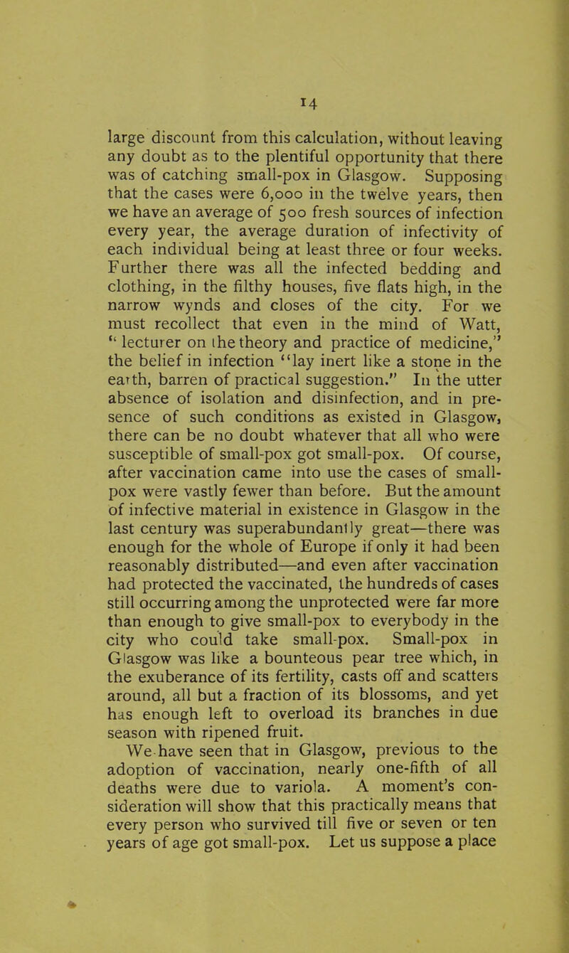 large discount from this calculation, without leaving any doubt as to the plentiful opportunity that there was of catching small-pox in Glasgow. Supposing that the cases were 6,000 in the twelve years, then we have an average of 500 fresh sources of infection every year, the average duration of infectivity of each individual being at least three or four weeks. Further there was all the infected bedding and clothing, in the filthy houses, five flats high, in the narrow wynds and closes of the city. For we must recollect that even in the mind of Watt,  lecturer on i he theory and practice of medicine, the belief in infection lay inert hke a stone in the earth, barren of practical suggestion. In the utter absence of isolation and disinfection, and in pre- sence of such conditions as existed in Glasgow, there can be no doubt whatever that all who were susceptible of small-pox got small-pox. Of course, after vaccination came into use the cases of small- pox were vastly fewer than before. But the amount of infective material in existence in Glasgow in the last century was superabundantly great—there was enough for the whole of Europe if only it had been reasonably distributed—and even after vaccination had protected the vaccinated, the hundreds of cases still occurring among the unprotected were far more than enough to give small-pox to everybody in the city who could take small-pox. Small-pox in Glasgow was like a bounteous pear tree which, in the exuberance of its fertiUty, casts off and scatters around, all but a fraction of its blossoms, and yet has enough left to overload its branches in due season with ripened fruit. We have seen that in Glasgow, previous to the adoption of vaccination, nearly one-fifth of all deaths were due to variola. A moment's con- sideration will show that this practically means that every person who survived till five or seven or ten years of age got small-pox. Let us suppose a place