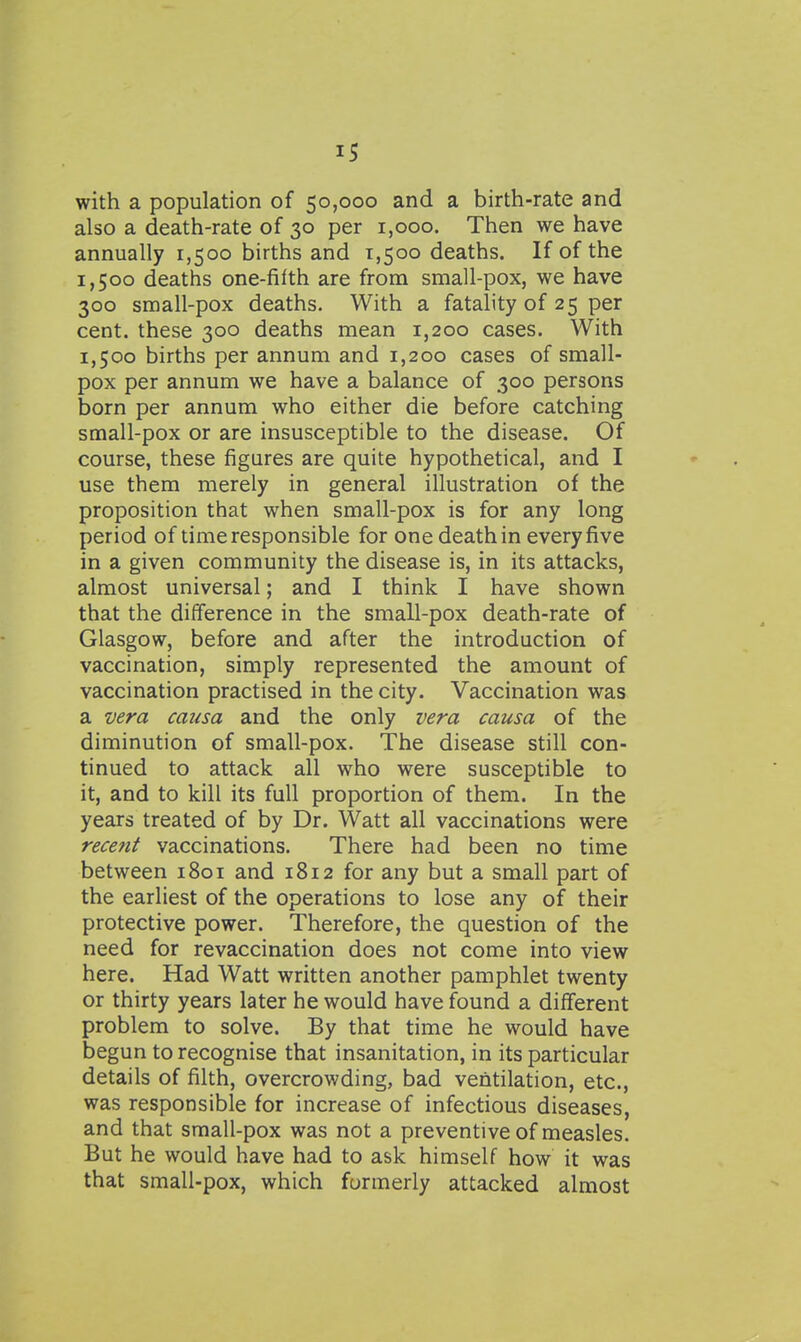 IS with a population of 50,000 and a birth-rate and also a death-rate of 30 per 1,000. Then we have annually 1,500 births and 1,500 deaths. If of the 1,500 deaths one-fifth are from small-pox, we have 300 small-pox deaths. With a fatality of 25 per cent, these 300 deaths mean 1,200 cases. With 1,500 births per annum and 1,200 cases of small- pox per annum we have a balance of 300 persons born per annum who either die before catching small-pox or are insusceptible to the disease. Of course, these figures are quite hypothetical, and I use them merely in general illustration of the proposition that when small-pox is for any long period of time responsible for one death in every five in a given community the disease is, in its attacks, almost universal; and I think I have shown that the difference in the small-pox death-rate of Glasgow, before and after the introduction of vaccination, simply represented the amount of vaccination practised in the city. Vaccination was a vera causa and the only vera causa of the diminution of small-pox. The disease still con- tinued to attack all who were susceptible to it, and to kill its full proportion of them. In the years treated of by Dr. Watt all vaccinations were recent vaccinations. There had been no time between 1801 and 1812 for any but a small part of the earliest of the operations to lose any of their protective power. Therefore, the question of the need for revaccination does not come into view here. Had Watt written another pamphlet twenty or thirty years later he would have found a different problem to solve. By that time he would have begun to recognise that insanitation, in its particular details of filth, overcrowding, bad ventilation, etc., was responsible for increase of infectious diseases, and that small-pox was not a preventive of measles. But he would have had to ask himself how it was that small-pox, which formerly attacked almost