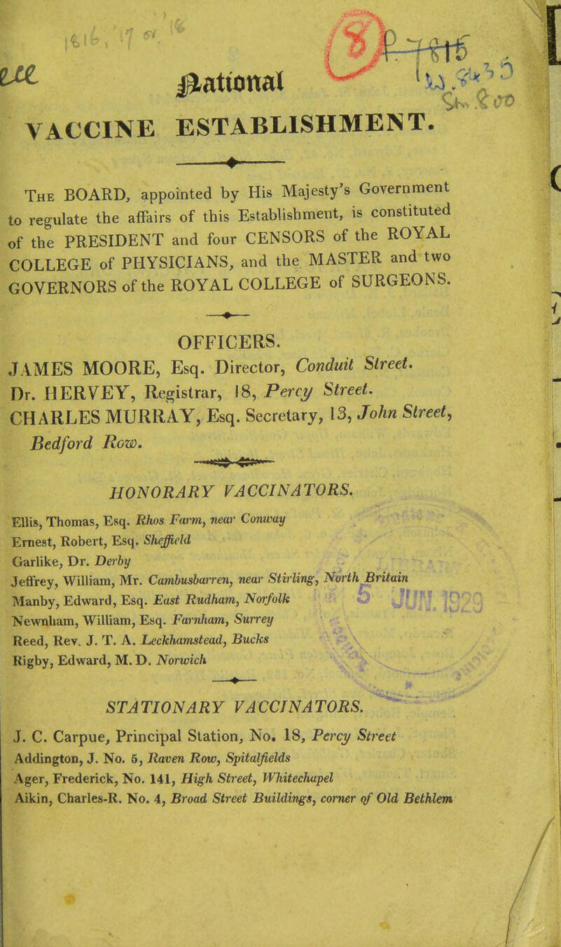 VACCINE ESTABLISHMENT. ^ The board, appointed by His Majesty's Government to regulate the affairs of this Estabhshment, is constituted of the PRESIDENT and four CENSORS of the ROYAL COLLEGE of PHYSICIANS, and the MASTER and two GOVERNORS of the ROYAL COLLEGE of SURGEONS. OFFICERS. JAMES MOORE, Esq. Director, Conduit Street. Dr. HERVEY, Registrar, 18, Perct/ Street. CHARLES MURRAY, Esq. Secretary, 13, John Street, Bedford Row. HONORARY VACCINATORS. Ellis, Thomas, Esq. Rhos Farm, near Conway Ernest, Robert, Esq. Sheffield Garlike, Dr. Dei-by Jeffrey, William, Mr. Cambusbairen, near Stirling, North Britain Manby, Edward, Esq. East Rudham, Norfolk JOf]. ■Newnham, William, Esq. Farnham, Surrey Reed, Rev. J. T. A. Leckhamstead, Bucks Rigby, Edward, M. D. Norwich STATIONARY VACCINATORS. J. C. Carpue, Principal Station, No. 18, Percy Street Addington, J. No. 5, Raven Row, Spitalfields Ager, Frederick, No. 141, High Street, Whitecluipel Aikin, Charles-R. No. 4, Broad Street Buildings, comer qf Old Bethlem