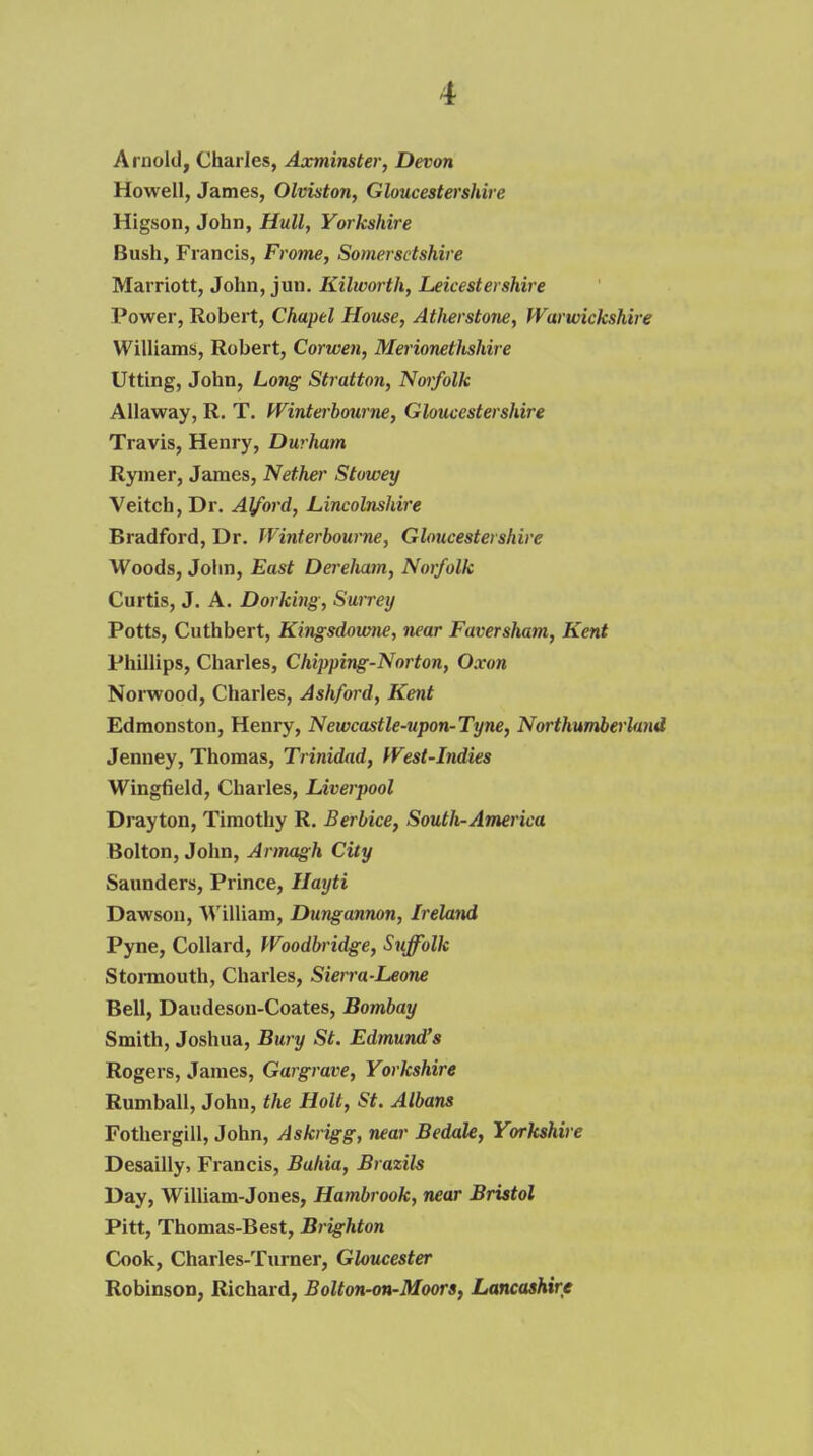 Arnold, Charles, Axmimter, Devon Howell, James, Olviston, Gloucestershire Higson, John, Hull, Yorkshire Bush, Francis, Frome, Somersetshire Marriott, John, jun. Kilworth, Leicestershire Power, Robert, Chapel House, Atherstone, Warwickshire Williams, Robert, Corwen, Merionethshire Utting, John, Long Stratton, Noifolk Allaway, R. T. fVinterbourne, Gloucestershire Travis, Henry, Durham Rymer, James, Nether Stowey Veitch, Dr. Alford, Lincolnshire Bradford, Dr, JVinterbourne, Gloucestershire Woods, John, East Derelmm, Norfolk Curtis, J. A. Dorking, Surretj Potts, Cuthbert, Kingsdowne, near FaversJiam, Kent Phillips, Charles, Chipping-Norton, Oxon Noi-wood, Charles, Ashford, Kent Edmonston, Henry, Newcastle-upon-Tyne, Northumberland Jenney, Thomas, Trinidad, West-Indies Wingfield, Charles, Liverpool Drayton, Timothy R. Berbice, South-America Bolton, John, Armagh City Saunders, Prince, Hayti Dawson, William, Dungannon, Ireland Pyne, Collard, Woodbridge, Suffolk Stormouth, Charles, Sierra-Leone Bell, Daudeson-Coates, Bombay Smith, Joshua, Bury St. Edmund's Rogers, James, Gar grave, Yorkshire Rumball, John, the Holt, St. Albans Fothergill, John, Askrigg, near Bedale, Yorkshire Desailly, Francis, Bahia, Brazils Day, William-Jones, Hambrook, near Bristol Pitt, Thomas-Best, Brighton Cook, Charles-Turner, Gloucester Robinson, Richard, Bolton-on-Moors, Lancashire