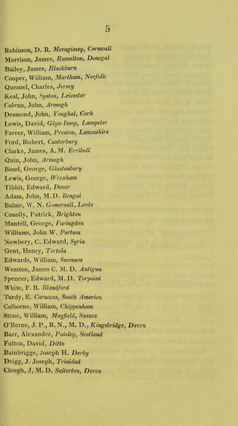 Robinson, D. R. Mevagissey, Cornwall Morrison, James, Ramelton, Donegal Bailey, James, Blackburn Cooper, William, Martham, Norfolk Qiiesnel, Charles, Jersey Keal, John, Syston, Leicester Colvan, John, Armagh Desmond, John, Youghal, Cork Lewis, David, Glyn-Issop, Lampeter Farrer, William, Preston, Lancashire Ford, Robert, Canterbury Clarke, James, A. M. Erriboll Quin, John, Armagh Bond, George, Glastonbury Lewis, George, JVrexham Tibbit, Edward, Dover Adam, John, M.D. Bengal Balme, W. N. Gomersall, Leeds ConoUy, Patrick, Brighton Mantell, George, Faringdon Williams, John W. Portsea Newbery, C. Edward, Syna Gent, Henry, Tortola Edwards, William, Swansea Wesston, James C. M. D. Antigua Spencer, Edward, M. D. Torpoini White, F. B. Blandford Tardy, E. Caraccas, South America Colborne, William, Chippenham Stone, WilUam, Mayfield, Sussex O'Berne, J. P., R.N., M. D., Kingsbiidge, Devon Barr, Alexander, Paisley, Scotland Fulton, David, Ditto Bainbrigge, Joseph H. Derby Drigg, J. Joseph, Trinidad Ciough, J, M. D. Salterton, Devon