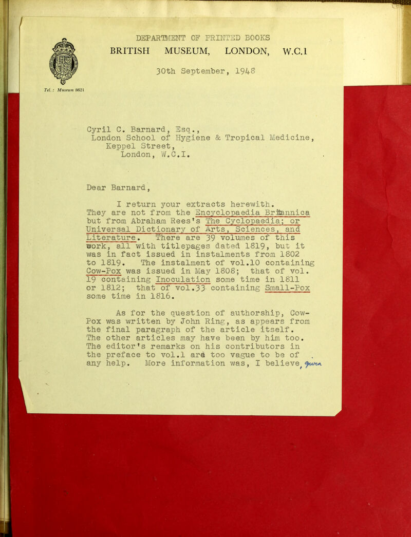 DEPARmENT OF FRIKTlilD BOOKS BRITISfl MUSEUM, LONDON, 30th September, 1948 W.C.I Tel.: Miiseum 8621 Cyril C. Barnard, Esq., London School of Hygiene & Tropical Medicine, Keppel Street, London, W.G.I. Dear Barnard, I return your extracts herewith. They are not from the Encyclopaedia Briiannica but from Abraham Rees's The Cyclopaedia; or Universal Dictionary of Arts, Sciences, and Literature. There are 39 volumes of this work, all with titlepages dated 1819, hut it was in fact issued in instalments from 1802 to 1819. The instalment of vol.10 containing Cow-Pox was issued in May 1808; that of vol. 19 containing Inoculation some time in 1811 or 1812; that of vol.33 containing Small-Pox some time in 1816. As for the question of authorship, Cow- Pox was written by John Ring, as appears from the final paragraph of the article itself. The other articles may have been by him too. The editor*s remarks on his contributors in the preface to vol.1 arek too vague to be of