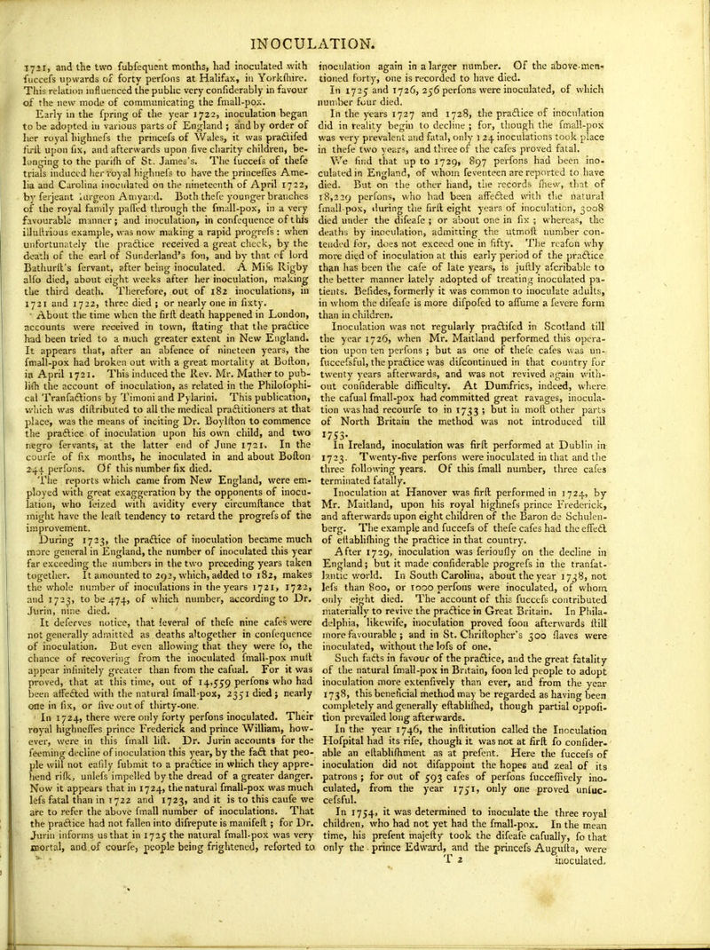 ,1731, and the two fubfequent inontlis, had inoculated with fuccefs upwards or forty perfons at Halifax, in Yorkfliire. This relation influenced the public very confiderably in favour of the new mode of cooimunicating the fmall-pox. Early in the fpring of the year 1722, inoculation began to be adopted in various parts of England ; and by order of her royal highnefs the princefs of \Vales, it was praftifed fu-ll upon fix, and afterwards upon five ciiarity children, be- longing to the parifli of St. James's. Tlie fuccefs of thefe trials induced her royal highiiei's to have the princefTes Ame- lia and Carolina inoculated on the nineteenth of April 1722, by ferjeant lurgeon Aniyai:d. Both thefe younger branches of the royal family palled through the fmall-pox, in a very favourable manner; and inoculation, in confequence of this illultrious example, was now making a rapid progrefs : when unfortunately the practice received a great check, by the death of the earl of Sunderland's fon, and by that of lord Bathurll's fervant, after being inoculated. A Mife Rigby alfo died, about eight weeks after her inoculation, making the third death. Therefore, out of 182 inoculations, in 1721 and 1722, three died ; or nearly one in fixty. • About the time when the firil death happened in London, accounts were received in town, ftating that the pra£lice had been tried to a nmch greater extent in New England. It appears that, after an abfence of nineteen years, the fmall-pox had broken out with a great mortality at Bofton, in April 1721. This induced the Rev. Mr, Mather to pub- \Uh the account of inoculation, as related in the Philoiophi- cal Tranfadlions by Timoni and Pylarini. This publication, which was diftributed to all the medical practitioners at that place, was the means of inciting Dr. Boyllton to commence the praftice of inoculation upon his own child, and two negro fervants, at the latter end of June 1721. In the courfe of fix months, he inoculated in and about Bofton 241 perfons. Of this number fix died. The reports which came from New England, were em- ployed with great exaggeration by the opponents of inocu- lation, who feized with avidity every circumftance that might have the lead tendency to retard the progrefs of the improvement. During 1723, the praftice of inoculation became much more general in England, the number of inoculated this year far exceeding the numbers in the two preceding years taken together. It amounted to 292, which, added to 182, makes the whole number of inoculations in the years 1721, 1722, and 1723, to be 474, of which number, according to Dr. Jtirin, nine died. It deferves notice, that leveral of thefe nine cafes were not generally admitted as deaths altogether in confequence of inoculation. But even allowing that they were io, the chance of recovering from the inoculated fmall-pox mull appear infinitely greater than from the cafual. For it was proved, that at this time, out of 14,559 perfons who had been affedled with the natural fmall-pox, 2351 died; nearly one in fix, or five out of thirty-one. In 1724, there were only forty perfons inoculated. Their royal highncifes prince Frederick and prince William, how- ever, were in this fmall hft. Dr. Jurin accounts for the feeming decline of inoculation this year, by the faft that peo- ple will not eafily fubinit to a pradlice in which they appre- hend riflcj unlefs impelled by the dread of a greater danger. Now it appears that in 1724, the natural fmall-pox was much lefs fatal than in 1722 and 1723, and it is to this caufe we are to refer the above fmall number of inoculations. That the practice had not fallen into difrepute is manifeft ; for Dr. Jurin informs us that in 1725 the natural fmall-pox was very mortal, and of courfe, people being frightened, reforted to inoculation again in a larger number. Of the above-men- tioned forty, one is recorded to have died. In 1725 and 1726, 256 perfons were inoculated, of which number four died. In the years 1727 and 1728, the pradlice of inoculation did in reahty begin to decline ; for, though the fmall-pox was very prevalent and fatal, only 1 24 inoculations took place in thefe two years, and three of the cafes proved fatal. V/e find that up to 1729, 897 perfons had been ino- culated in England, of whom feventeen are reported to have died. But on the other hand, the records fliew, that of 18,229 perfons, who had been affefted with tlie natural fmall-pox, iluring the firll eight years of inoculation, 3008 died under the difeafe ; or about one in fix ; whereas, the deaths by inoculation, admitting the utmoft number con- tended for, does not exceed one in fifty. The rcafon why more died of inoculation at this early period of the praftice than has been the cafe of late years, is juftly afcribable to the better manner lately adopted of treating inoculated pa- tients. Befides, formerly it was common to inoculate adults, in whom the difeafe is more difpofed to affume a fevere form than in children. Inoculation was not regularly praftifcd in Scotland till the year 1726, when Mr. Maitland performed this opera- tion upon ten perfons ; but as one of thefe cafes was un- fuccefsful, the praftice was difcontinued in that country for twenty years afterwards, and was not revived again with- out confiderable difiiculty. At Dumfries, indeed, where the cafual fmall-pox had committed great ravages, inocula- tion was had recourfe to in 1733 ; but in moil other parts of North Britain the method was not introduced till ^753- In Ireland, inoculation was firft performed at Dublin in 1723. Twenty-five perfons wei-e inoculated in that and the three following years. Of this fmall number, three cafes terminated fatally. Inoculation at Hanover was firft performed in 1724, by Mr. Maitland, upon his royal highnefs prince Frederick, and afterwards upon eight children of the Baron de Schulen- berg. The example and fuccefs of thefe cafes had the effedl of eltabhftiing the praflice in that country. After 1729, inoculation was ferioufly on the decline in England; but it made confiderable progrefs in the tranfat- b.ntic world. In South Carolina, about the year 1738, not lefs than 800, or 1000 perfons were inoculated, of whom only eight died. The account of this fuccefs contributed materially to revive the practice in Great Britain. In Phila- delphia, likewife, inoculation proved foon afterwards ftill more favourable ; and in St. Chrlilophcr's 300 flaves were inoculated, without the lofs of one. Such fadls in favour of the praftice, and the great fatality of the natural fmall-pox in Britain, foon led people to adopt inoculation more extenfively than ever, and from the year 1738, this beneficial method may be regarded as having been completely and generally eftabliflied, though partial oppofi- tion prevailed long afterwards. In the year 1746, the inftitution called the Inoculation Hofpital had its rife, though it was not at firft fo confider- able an eftablifhment as at prefent. Here the fuccefs of inoculation did not difappoint the hopes aod zeal of its patrons ; for out of 593 cafes of perfons fucceflively ino- culated, from the year 1751, only one proved unluc- cefsful. In 1754, it was determined to inoculate the three royal children, who had not yet had the fmall-pox. In the mean time, his prefent majefty took the difeafe cafually, fo that only the - prince Edward, and the princefs Augufta, were T 2 inoculated.