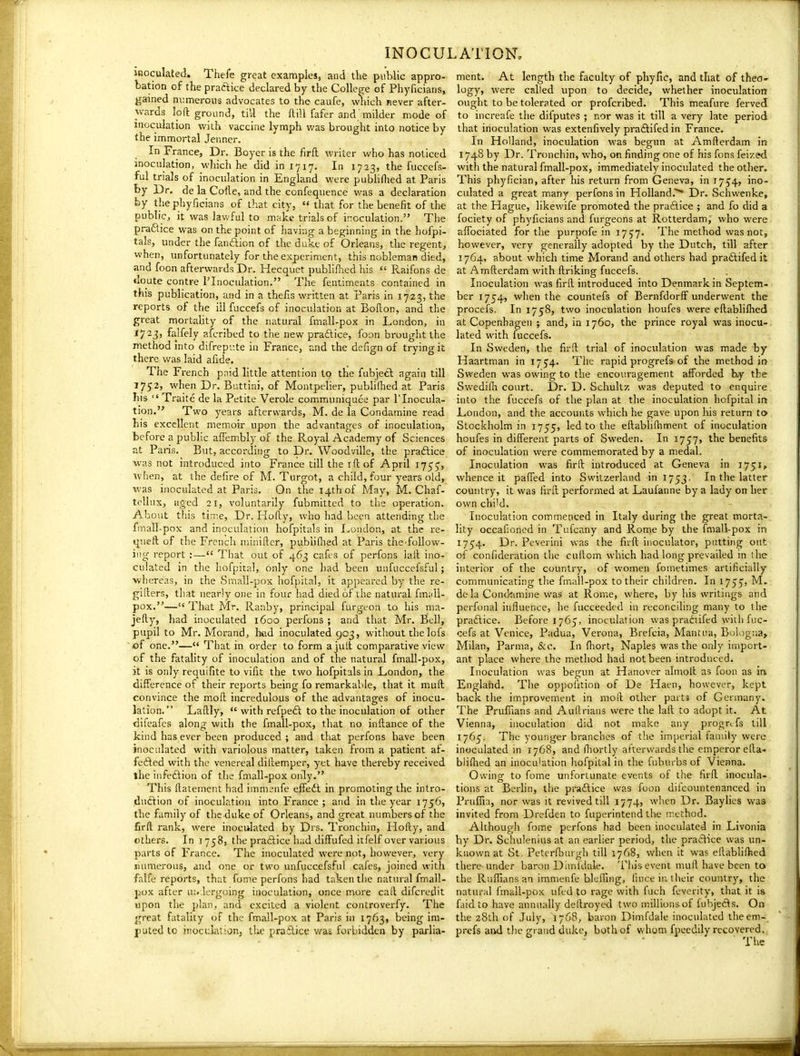 inoculated. Thefe great examples, and tlie public appro- bation of the practice declared by the College of Phyficians, gained numerous advocates to the caufe, which never after- wards loft ground, till the ftill fafer and milder mode of inoculation with vaccine lymph was brought into notice by the immortal Jenner. In France, Dr. Boyer is the firfl writer who has noticed inoculation, which he did in 1717. In 1723, the fuccefs- ful tnals of inoculation in England were publirtied at Paris by Dr. de la Cofle, and the confeqiience was a declaration by the phyficians of that city, «< that for the benefit of the public^, it was lawful to make trials of ir:oculation. The pradice was on the point of having a beginning in the hofpi- tals, under the fanftion of the duke of Orleans, the regent, •when, imfortunately for the experiment, thid nobleman died, and focn afterwards Dr. Hecquet publiflied his Pvaifons de doute contre I'Inoculation. The fentiments contained in this publication, and in a thefis written at Paris in 1723, the reports of the ill fuccefs of inoculation at Bofton, and the great mortahty of the natural fmall-pox in London, in 1723, falfely afcribed to the new praftice, foon brought the method Into difrepi'.te in France, and the defign of trying it there was laid afide. The French paid little attention to the fubjecl again till 1752, when Dr. Buttini, of Montpelier, pubhihed at Paris his Traite de la Petite Verole communiquee par I'Inocula- tion. Two years afterwards, M. de la Condamine read his excellent memoir upon the advantages of inoculation, before a public afiembly of the Royal Academy of Sciences at Paris. But, according to Dr. Woodville, the praftice was not introduced into France till the iftof April 1755, when, at the defire of M. Turgot, a child, four years old, ■was inoculated at Paris. On the 14th of May, M. Chaf- aged 21, voluntarily fubmittcd to the operation. About this tin;e, Dr. Hofty, who had been attending the fmall-pox and inoculation hofpitals in London, at the re- queft of the French niinifter, publiflied at Paris tiie follow- iug report :— That out of 463 cafes of perfons iaft ino- culated in the hofpital, only one had been unfuccefsful; whereas, in the Small-pox liofpital, it appeared by the re- gifters, that nearly one in four had died of the natural fin;dl- pox.— That Mr. Ranby, principal furgeon to his ma- jefty, had inoculated 1600 perfons ; and that Mr. Bell, pupil to Mr. Morand, h«d inoculated 903, without thelofs of one.— That in order to form ajult comparative view of the fatality of inoculation and of the natural fmall-pox, it is only requifite to vifit the two hofpitals in London, the difference of their reports being fo remarkable, that it mult convince the moll incredulous of the advantages of inocu- lation. Lailly, with refpedi to the inoculation of other difeafes along with the fmall-pox, that no inftance of the kind has ever been produced ; and tliat perfons have been inoculated with variolous matter, taken from a patient af- fefted with the venereal dillempcr, yet have thereby received the infedlion of tlie fmall-pox only. This llatement iiad immenfe effeft in promoting the intro- duction of inoculation into France; and in the year 1756, the family of the duke of Orleans, and great numbers of the firft rank, were inoculated by Drs. Tronchin, Holly, and others. In j 758, the practice had diffufed itfelf over various parts of France. The inoculated were not, however, very numerous, and one or two unfuccefsful cafes, joined with falfe reports, that fome perfons had talsen tiie natural fmall- pox after uii lergoing inoculation, once more call difcredit upon the plan, and excited a violent controverfy. The great fatality of the fmall-pox at Paris in 1763, being im- puted to inoculation, the praftice was forbidden by parlia- ment. At length the faculty of phyfic, and that of theo- logy, were called upon to decide, whether inoculation ought to be tolerated or profcribed. This meafure ferved to increafe the difputes ; nor was it till a very late period that inoculation was extenfively praflifed in France. In Holland, inoculation was begun at Amfterdam in 1748 by Dr. Tronchin, who, on finding one of his fons feized with the natural fmall-pox, immediately inoculated the otlier. This phyfician, after his return from Geneva, in 1754, ino- culated a great many perfons in Holland.^ Dr. Schwenke, at the Hague, likewife promoted the pra6lice ; and fo did a fociety of phyficians and furgeons at Rotterdam; who were affociated for the purpofe in i75'7. The method was not, however, very generally adopted by the Dutch, till after 1764, about which time Morand and others had praftifed it at Amfterdam with ftriking fuccefs. Inoculation was firll introduced into Denmark in Septem- ber 1754, when the countefs of Bernfdorff underwent the procefs. In 1758, two inoculation houfes were eftablilhed at Copenhagen ; and, in 1760, the prince royal was inocu- lated with fuccefs. In Sweden, the firll trial of inoculation was made by Haartman in 1754. The rapid progrefs of the method in Sweden was owing to the encouragement afforded b/y the Swedi111 court. Dr. D. Schultz was deputed to enquire, into the fuccefs of the plan at the inoculation hofpital in London, and the accounts which he gave upon his return to Stockholm in 1755, led to the eftabhlhment of inoculation houfes in different parts of Sweden. In 1757, the benefits of inoculation were commemorated by a medal. Inoculation was firll introduced at Geneva in 1751^ whence it paffed into Switzerland in 1753. In the latter country, it was firfl performed at Laufanne by a lady on her own chi'd. Inoculation commenced in Italy during the great morta- lity occafioned in Tufcany and Rome by the fmall-pox in 1754. Dr. Peverini was the firft inoculator, putting out of confideration the cullom v\-hich had long prevailed in the interior of the country, of women fometimes artificially communicating the fmall-pox to their children. In ly^^i M. dela Condamine was at Rome, where, by his writings and perfonal influence, he fucceedcd in reconciling many to the praftice. Before 1765, inoculation was practifed with fuc- cefs at Venice, Padua, Verona, Brefcia, Mantua, Bologna, Milan, Parma, &c. In fhort, Naples was the only import- ant place where the method had not been introduced. Inoculation was begun at Hanover almolt as foon as in England. The oppolition of De Haen, however, kept back the improvement in moll other part? of Germany. The Prufiians and Auflrians were the lail to adopt it. At Vienna, inoculation did not make any prognfs till 1765'. The younger branches of the imperial family were inoculated in 17C8, and fliortly afterwards the emperor ella- bliflied an inoculation hofpital in the fuburbs of Vienna. Owing to fome unfortunate events oi the firft inocula- tions at Berlin, the pra£lice was foon dilcountenanced in Prulfia, nor was it revived till 1774, when Dr. Baylies was invited from Drefden to fiiperintend the method. Although fome perfons had been inoculated in Livonia by Dr. Schulenius at an earlier period, the praClice was un- known at St. Petcrfburgh till 1768, when it was eftablifhed there under baron Dlmfdale. This event muft have been to the Ruffians an immenfe blciring, fince in their country, the natural fmall-pox ufed to rage with fuch feverity, that it is faid to have annually dcltroycd two millions of fubjefls. On the 28th of .July, 1768, baron Dimfdale inoculated theem- prefs and tlie grand duke, both of whom fpecdily recovered., The