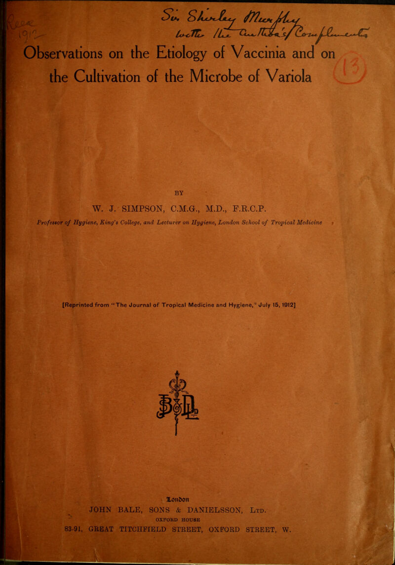 Observations on the Etiology of Vaccinia and on the Cultivation of the Microbe of Variola BY W. J. SIMPSON, C.M.a, M.D., F.R.C.P. Professor of Hygiene, King's College, and Lecturer on Hygiene, London School of Tropical Medicine [Reprinted from The Journal of Tropical Medicine and Hygiene, July 15,1912] JOHN BALE, SONS & DANIELSSON, Ltd. OXFORD H0U8E 83-91, GREAT TITCHFIELD STREET, OXFORD STREET, W.