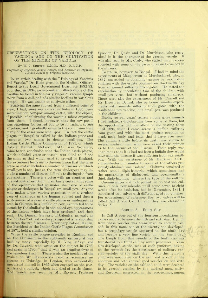 OBSERVATIONS ON THE ETIOLOGY OF VACCINIA AND ON THE CULTIVATION OF THE MICEOBE OF VARIOLA. By W. J. Simpson, C.M.G., M.D., P.R.C.P. Professor of Hygiene, King's College, and Lecturer on Hygiene, London School of Tropical Medicine. In an article dealing with the ' Etiology of Vaccinia and Variola, Dr. Klein gives, in the Medical Officer's Report to the Local Government Board for 1892-93, published in 1894, an account and illustrations of the bacillus he found in the early stages of vaccine lymph taken from a calf, and of a similar bacillus in variolous lymph. He was unable to cultivate either. Studying the same subject from a different point of view, I had, since my arrival in India in 1886, been searching for cow-pox among cattle, with the object, if possible, of cultivating the vaccinia micro-organism from them. I found, however, that the cow-pox I was searching for turned out to be in India a severe affection, and I gradually came to the conclusion that many of the cases were small-pox. In fact the cattle plague in Bengal is called by the Indians gotee and bassunto, two names to denote small-pox. The Indian Cattle Plague Commission of 1871, of which Colonel Kenneth McLeod, I.M.S., was Secretary, came to the conclusion that the Indian cattle plague, which included gotee or matah, was allied to, if not the same as that which used to prevail in England. My experience leads me to the conclusion that the term gotee or matah includes a number of diseases, of which small-pox is one, just as the term rinderpest may in- clude a number of diseases difficult to distinguish from one another. There is a gotee with an eruption and one without an eruption. I am fairly certain that some of the epidemics that go under the name of cattle plague or rinderpest in Bengal are small-pox. Anyone who makes a post-mortem examination of a virulent case of small-pox in the human subject and then a post-mortem of a case of cattle plague or rinderpest, as seen in Calcutta in a buffalo or cow, cannot fail to be struck by the' similarity in tlie naked-eye appearances of the lesions which have been produced, and their seat. Dr. Duncan Stewart, of Calcutta, as early as the ''forties of last century, suspected a relationship between the two diseases. Veterinary Colonel Hallen, the President of the Indian Cattle Plague Commission of 1871, held a similar opinion. When the cattle plague prevailed in England and on the Continent in the eighteenth century, it was held by many, especially by M. Vicq D'Azyr and by Dr. Layard, who wrote on the subject in 1756, and again in 1780,  that it was an eruptive fever of the variolous kind. There is also the incident of the vesicle on Mr. Handcock's hand, a veterinary in- spector at Uxbridge, in London, who accidentally inoculated himself in 1865 when engaged on the post- mortem of a bullock, which had died of cattle plague. The vesicle was seen by Mr. Rayner, Professor Spooner, Dr. Quain and Dr. Murchison, who recog- nized in it the character of the vaccine vesicle. Tt was also seen by Mr. Ceely, who stated that it corre- sponded with some of the cases of casual cow-pox in the milkers. To return, however, to Bengal. I had in mind the experiments of Macpherson at Murshedabad, who, in 1832, succeeded in obtaining vaccine by inoculating children witli the crusts obtained on the twelfth day from an animal suffering from gotee. He tested the vaccination by inoculating two of the children with small-pox virus, but without producing small-pox. There were also the experiences of Mr. Furnell and Mr. Brown in Bengal, who performed similar experi- ments with animals suffering from gotee, with the result that not vaccine, but small-pox, was produced in the children. During several years' search among gotee animals I had isolated a diplobacillus from some of them, but the opportunity did not allow of me testing them until 1894, when I came across a buffalo suffering from gotee and with the most profuse eruption on head, neck, body and teats that I have ever seen. The animal a little before its death was shown to several medical men who were asked their opinion as to the nature of the disease. Their reply was unanimous that if it had not been a buffalo they would have said the disease it was suffering from was small- pox. With the assistance of Mr. Haffkine, CLE., a diplo-bacterium similar to some of the others pre- viously obtained was isolated. Cultures consisted of rather small diplo-bacteria, which sometimes had the appearance of diplococci, and occasionally a thick diplo-bacillus. This is the type of the culture. Circumstances did not ijermit me to test the cul- tures of this new microbe until some seven to eight weeks after its isolation, but in November, 1894, I inoculated two calves with different aged sub-cultures. For convenience of reference the two calves will be called Calf A and Calf B, and they are classed in Series A. Series A.—First Set. In Calf A four out of the fourteen inoculations be- came vesicular between the fifth and sixth day. Lymph from these vesicles was transferred to another calf, and in this none out of the twenty-one developed, but a secondary vesicle appeared on the ninth day and became a very fine vesicle on the tenth day.^ The lymph from this vesicle of the tenth day was transferred to a third calf by seven punctures. Vesi- cles developed at the seat of each puncture, having on the seventh day the appearance of ordinary vac- cine vesicles of the sixth day. With this lymph a child was inoculated on the arm and a calf on the abdomen and both showed good vesicles on the sixth day. The vesicles on the calf and child were declared to be vaccine vesicles by the medical men, native and European, interested in the proceedings, among