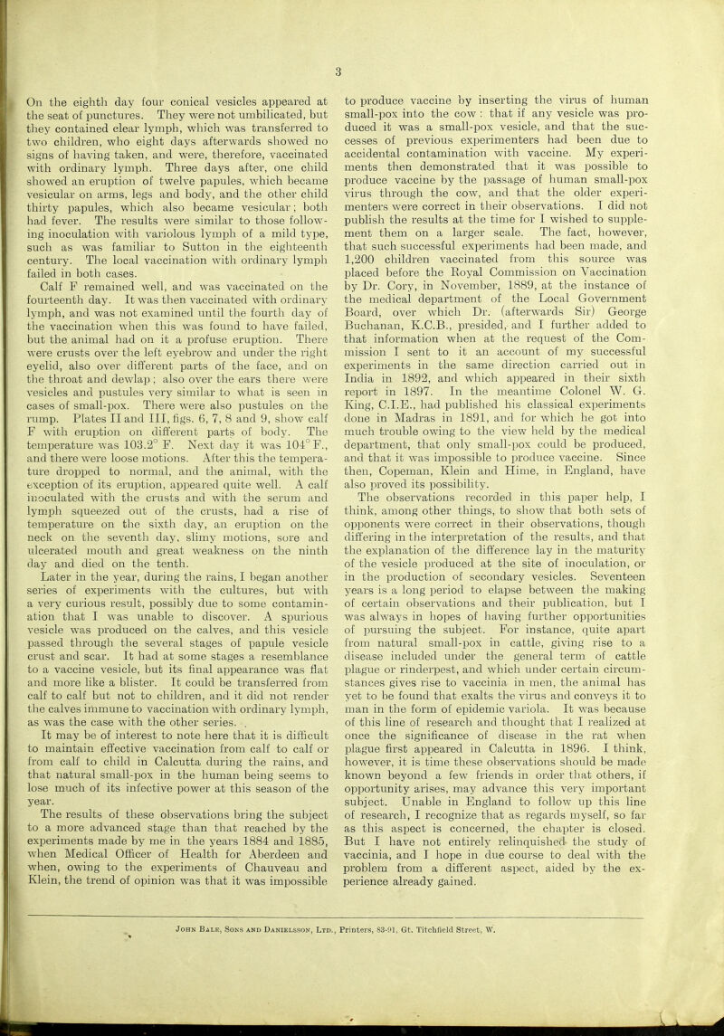3 On the eighth day four conical vesicles appeared at the seat of punctures. They were not umbilicated, but they contained clear lymph, which was transferred to two children, who eight days afterwards showed no signs of having taken, and were, therefore, vaccinated with ordinary lymph. Three days after, one child showed an eruption of twelve papules, which became vesicular on arms, legs and body, and the other child thirty papules, which also became vesicular; both had fever. The results were similar to those follow- ing inoculation with variolous lymph of a mild type, such as was familiar to Sutton in the eighteenth century. The local vaccination with ordinary lymph failed in both cases. Calf F remained well, and was vaccinated on the fourteenth day. It was then vaccinated with ordinary lymph, and was not examined until tiie fourth day of the vaccination when this was found to have failed, but the animal had on it a profuse eruption. There were crusts over the left eyebrow and under the right eyelid, also over different parts of the face, and on the throat and dewlap; also over the ears there were vesicles and pustules very similar to what is seen in cases of small-pox. There were also pustules on the rump. Plates II and III, figs. 6, 7, 8 and 9, show calf F with eruption on different parts of body. The temperature was 108.2° F. Next day it was 104° F., and there were loose motions. After this the tempera- ture dropped to normal, and the animal, with the exception of its eruption, appeared quite well. A calf inoculated with the crusts and with the serum and lymph squeezed out of the crusts, had a rise of temperature on the sixth day, an eruption on the neck on the seventh day, slimy motions, sore and ulcerated mouth and great weakness on the ninth day and died on the tenth. Later in the year, during the rains, I began another series of experiments with the cultures, but with a very curious result, possibly due to some contamin- ation that I was unable to discover. A spurious vesicle was produced on the calves, and this vesicle passed through the several stages of papule vesicle crust and scar. It had at some stages a resemblance to a vaccine vesicle, but its final appearance was flat and more like a blister. It could be transferred from calf to calf but not to children, and it did not render the calves immune to vaccination with ordinary lymph, as was the case with the other series. , It may be of interest to note here that it is difficult to maintain effective vaccination from calf to calf or from calf to child in Calcutta during the rains, and that natural small-pox in the human being seems to lose much of its infective power at this season of the year. The results of these observations bring the subject to a more advanced stage than that reached by the experiments made by me in the years 1884 and 1885, when Medical Officer of Health for Aberdeen and when, owing to the experiments of Chauveau and Klein, the trend of opinion was that it was impossible to produce vaccine by inserting the virus of human small-pox into the cow : that if any vesicle was pro- duced it was a small-pox vesicle, and that the suc- cesses of previous experimenters had been due to accidental contamination with vaccine. My experi- ments then demonstrated that it was possible to produce vaccine by the passage of human small-pox virus through the cow, and that the older experi- menters were correct in their observations. I did not publish the results at the time for I wished to supple- ment them on a larger scale. The fact, however, that such successful experiments had been made, and 1,200 children vaccinated from this source was placed before the Eoyal Commission on Vaccination by Dr. Cory, in November, 1889, at the instance of the medical department of the Local Government Board, over which Dr. (afterwards Sir) George Buchanan, K.C.B., presided,- and I further added to that information when at the request of the Com- mission I sent to it an account of my successful experiments in the same direction carried out in India in 1892, and which appeared in their sixth report in 1897. In the meantime Colonel W. G. King, CLE., had published his classical experiments done in Madras in 1891, and for which he got into much trouble owing to the view held by the medical department, that only small-pox could be produced, and that it was impossible to produce vaccine. Since then, Copeman, Klein and Hime, in England, have also proved its possibility. The observations recorded in this paper help, I think, among other things, to show that both sets of opponents were correct in their observations, though differing in the interpretation of the results, and that the explanation of the difference lay in the maturity of the vesicle produced at the site of inoculation, or in the production of secondary vesicles. Seventeen years is a long period to elapse between the making of certain observations and their publication, but I was always in hopes of having further opportunities of pursuing the subject. For instance, quite apart from natural small-pox in cattle, giving rise to a disease included under the general term of cattle plague or rinderpest, and which under certain circum- stances gives rise to vaccinia in men, the animal has yet to be found that exalts the virus and conveys it to man in the form of epidemic variola. It was because of this line of research and thought that I realized at once the significance of disease in the rat when plague first appeared in Calcutta in 1896. I think, however, it is time these observations should be made known beyond a few friends in order that others, if opportunity arises, may advance this very important subject. Unable in England to follow up this line of research, I recognize that as regards myself, so far as this aspect is concerned, the chapter is closed. But I have not entirely relinquished the study of vaccinia, and I hope in due course to deal with the problem from a different aspect, aided by the ex- perience already gained. John Bale, Soks and Danielsson, Ltd., Printers, 83-91, Gt. Titchfleld Street, W.
