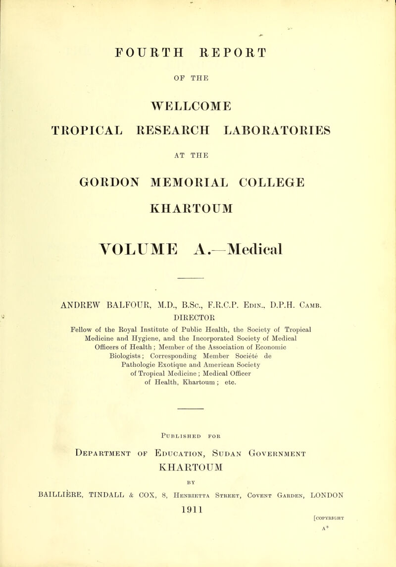 FOURTH REPORT OF THE WELLCOME TROPICAL RESEARCH LABORATORIES AT THE GORDON MEMORIAL COLLEGE KHARTOUM VOLUME A. Medical ANDREW BALFOUR, M.D., B.Sc, F.R.C.P. Edin., D.P.H. Camb. DIKECTOE Fellow of the Eoyal Institute of Public Health, the Society of Tropical Medicine and Hygiene, and the Incorporated Society of Medical Officers of Health ; Member of the Association of Economic Biologists; Corresponding Member Societe de Pathologic Exotique and American Society of Tropical Medicine ; Medical Officer of Health, Khartoum ; etc. Published fob Department of Education, Sudan Government KHARTOUM BY BAILLIEEE, TINDALL & COX, 8, Henrietta Stkeet, Covent Garden, LONDON 1911 [copyright