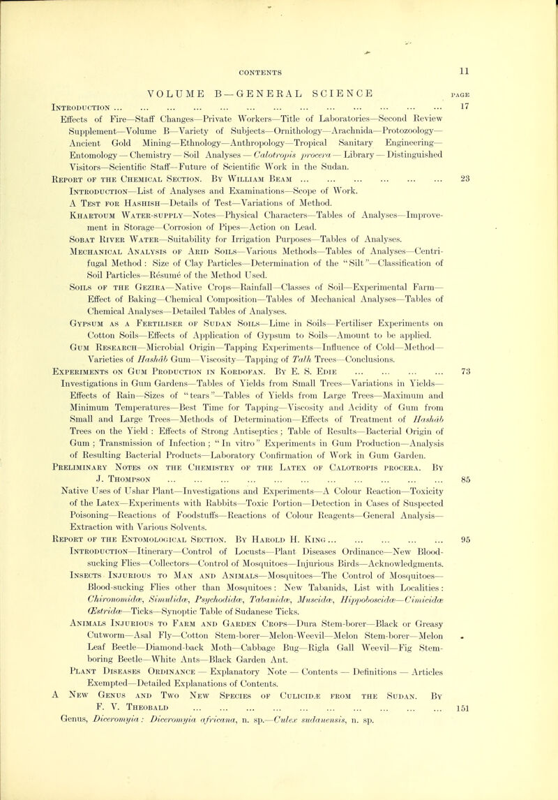 VOLUME B —GENEEAL SCIENCE page Introduction 17 Effects of Fire—Staflf Changes—Private Workers—Title of Laboratories—Second Review Supplement—Volume B—Variety of Subjects—Ornithology—Arachnida—Protozoology— Ancient Gold Mining—Ethnology—Anthropology—Tropical Sanitary Engineering— Entomology — Chemistry — Soil Analyses — Calotropis ■procera — Library — Distinguished Visitors—Scientific Stafi—Future of Scientific Work in the Sudan. Report of the Chemical Section. By William Beam 23 Introduction—List of Analyses and Examinations—Scope of Work. A Test for Hashish—Details of Test—Variations of Method. Khartoum Water-supply—Notes—Physical Characters—Tables of Analyses—Improve- ment in Storage—Corrosion of Pipes—Action on Lead. Sobat River Water—Suitability for Irrigation Purposes—Tables of Analyses. Mechanical Analysis of Arid Soils—Various Methods—Tables of Analyses—Centri- fugal Method : Size of Clay Particles—Determination of the  Silt—Classification of Soil Particles—Resume of the Method Used. Soils of the Gezira—Native Crops—Rainfall—Classes of Soil—Experimental Farm— Effect of Baking—Chemical Composition—Tables of Mechanical Analyses—Tables of Chemical Analyses—Detailed Tables of Analyses. Gypsum as a Fertiliser of Sudan Soils—Lime in Soils—Fertiliser Experiments on Cotton Soils—Efiects of Apjolication of Gypsum to Soils—Amount to be applied. Gum Research—Microbial Origin—Tapping Experiments—Influence of Cold—Method— Varieties of Hashdb Gum—Viscosity—Tapping of Talk Trees—Conclusions. Experiments on Gum Production in Kordofan. By E. S. Edie 73 Investigations in Gum Gardens—Tables of Yields from Small Trees—Variations in Yields— Effects of Rain—Sizes of tears—Tables of Yields from Large Trees—Maximum and Minimum Temperatures—Best Time for Tapping—Viscosity and Acidity of Gum from Small and Large Trees—Methods of Determination—Effects of Treatment of Ilnshdh Trees on the Yield : Effects of Strong Antiseptics; Table of Results—Bacterial Origin of Gum ; Transmission of Infection ;  In vitro Experiments in Gum Production—Analysis of Resulting Bacterial Products—Laboratory Confirmation of Work in Gum Garden. Preliminary Notes on the Chemistry of the Latex of Calotropis procera. By J. Thompson 85 Native Uses of Ushar Plant—Investigations and Exj^eriments—A Colour Reaction—Toxicity of the Latex—Experiments with Rabbits—Toxic Portion—Detection in Cases of Suspected Poisoning—Reactions of Foodstuffs—Reactions of Colour Reagents—General Analysis— Extraction with Various Solvents. Report of the Entomological Section. By Harold H. Kinc 95 Introduction—Itinerary—Control of Locusts—Plant Diseases Ordinance—New Blood- sucking Flies—Collectors—Control of Mosquitoes—Injurious Birds—Acknowledgments. Insects Injurious to Man and Animals—Mosquitoes—The Control of Mosquitoes— Blood-sucking Flies other than Mosquitoes: New Tabanids, List with Localities: Chironomid(e, Simulidoi, Psychodidce, Tahanidce, Muscidw, Hippohoscidm—CimicidcB CEstridce—Ticks—Synoptic Table of Sudanese Ticks. Animals Injurious to Farm and Garden Crops—Dura Stem-borer—Black or Greasy Cutworm—Asal Fly—Cotton Stem-borer—Melon-Weevil—Melon Stem-borer—Melon Leaf Beetle—Diamond-back Moth—Cabbage Bug—Rigla Gall Weevil—Fig Stem- boring Beetle—White Ants—Black Garden Ant. Plant Diseases Ordinance — Explanatory Note — Contents — Definitions — Articles Exempted—Detailed Explanations of Contents. A New Genus and Two New Species of Culicid.e from the Sudan. By F. V. Theobald 151 Genus, Diceromyia: Dicerom.yia afrimna, n. sp.—Culejc sudanensis, n. sp.