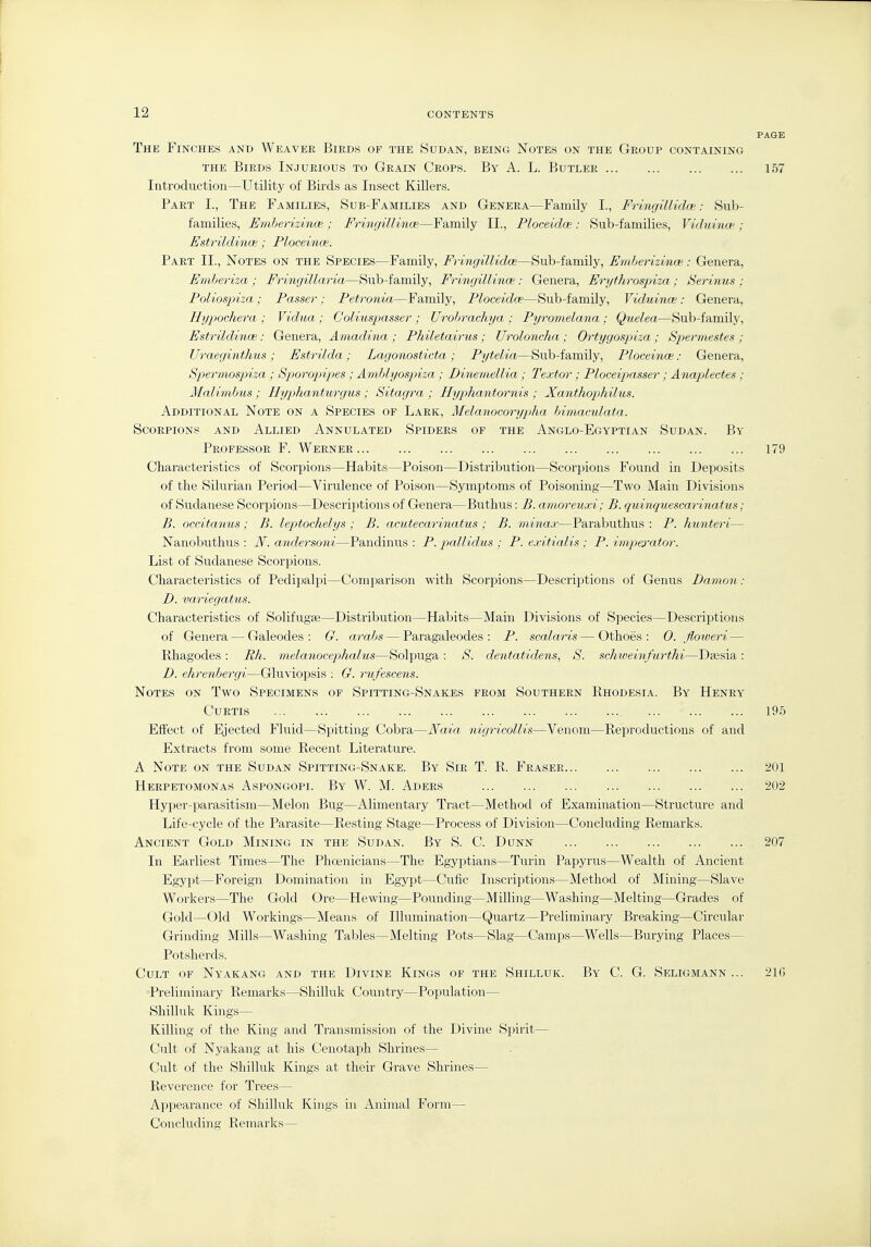 The Finches and Weaver Birds of the Sudan, being Notes on the Group containing THE Birds Injurious to Grain Crops. By A. L. Butler 157 Introduction—Utility of Birds as Insect Killers. Part I., The Families, Sub-Families and Genera—Family I., Fringillidce: Sub- families, Emberizinoe; Fringillinoe—Family II., Ploceidoe: Sub-families, Viduince; Estrildinoe; Ploceince. Part II., Notes on the Species—Family, Fringillidce—Sub-family, Emberizince: Genera, Etnberiza ; Fringillaria—Sub-family, Fringillinoe: Genera, Erythrospiza; Serinus ; Polios2nza; Passer; Petronia—Family, Ploceidce—Sub-family, Viduince: Genera, HyjMchera ; Vidua; C'oliuspasser; Urobrachya ; Pyromelana; Quelea—Sub-family, EstrildincB: Genera, Amadina ; Philetairus ; Uroloncha; Ortygospiza; Spermestes ; Uraeginthus; Estrilda; Lagonosticta; Pytelia—Sub-family, Ploceince: Genera, Spermos2nza ; Sporopipes ; Amblyospiza ; Dinemellia; Textor ; Ploceijmsser ; Anaplectes ; Malimbus ; Jlyphanturgus; Sitagra ; Hyphantornis ; Xanthoj:)hilus. Additional Note on a Species of Lark, Melanocorypjha himaculata. Scorpions and Allied Annulated Spiders of the Anglo-Egyptian Sudan. By Professor F. Werner 179 Characteristics of Scorpions—Habits—Poison—Distribution—Scorpions Found in Deposits of the Silurian Period—Virulence of Poison—Symptoms of Poisoning—Two Main Divisions of Sudanese Scorpions—Descriptions of Genera—Buthus: B. amoreuxi; B. quinquescarinatus; B. occitaiius ; B. leptochelys ; B. acutecarinatus ; B. minax—Parabuthus : P. hunteri— Nanobuthus : N. aiidersoni—Pandinus : P. pcdlidus ; P. exitialis : P. impa-ator. List of Sudanese Scorpions. Characteristics of Pedipalpi—Comparison with Scorpions—Descriptions of Genus Damon : D. variegatus. Characteristics of Solifugas—Distribution—Habits—Main Divisions of Species—Descriptions of Genera — Galeodes : G. arabs — Paragaleodes : P. scalaris — Othoes : 0. floweri — Rhagodes : Rh. melanocephalus—Solpuga : S. dentatidens, S. schweinfurthi—Dsesia : D. ehrenbergi—Gluviopsis : G. rufescens. Notes on Two Specimens of Spitting-Snai^es from Southern Rhodesia. By Henry Curtis 195 Effect of Ejected Fluid—Spitting Cobra—Naia nicjricollis—Venom—Reproductions of and Extracts from some Recent Literature. A Note on the Sudan Spitting-Snake. By Sir T. R. Eraser 201 Herpetomonas Aspongopi. By W. M. Aders 202 Hyper-parasitism—Melon Bug—Alimentary Tract—Method of Examination—Structure and Life-cycle of the Parasite—Resting Stage—Process of Division—Concluding Remarks. Ancient Gold Mining in the Sudan. By S. C. Dunn 207 In Earliest Times—The Phoenicians—The Egyptians—Turin Papyrus—Wealth of Ancient Egypt—Foreign Domination in Egypt—Cufic Inscriptions—Method of Mining—Slave Workers—The Gold Ore—Hewing—Pounding—Milling—Washing—Melting—Grades of Gold—Old Workings—Means of Illumination—Quartz—Preliminary Breaking—Circular Grinding Mills—Washing Tables—Melting Pots—Slag—Camps—Wells—Burying Places— Potsherds. Cult of Nyakang and the Divine Kings of the Shilluk. By C. G. Seligmann ... 216 Preliminary Remarks—Shilluk Country—Population— Shilluk Kings— Killing of the King and Transmission of the Divine Spirit— Cult of Nyakang at his Cenotaph Shrines— Cult of the Shilluk Kings at their Grave Shrines— Reverence for Trees— Appearance of Shilluk Kings in Animal Form— Concluding Remarks—