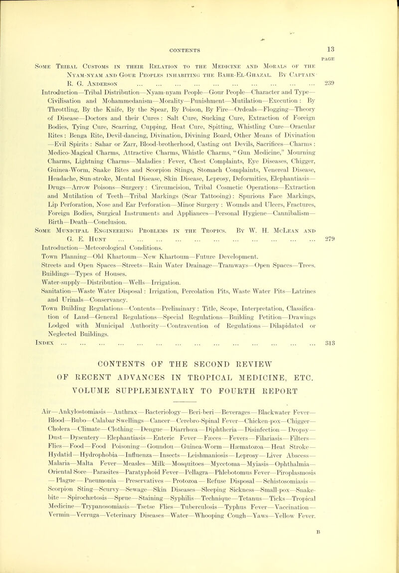 PAGE Some Tribal Customs in their Delation to the Medicine and Morals of the NyAM-NYAM AND GOUR PEOPLES INHABITING THE BaHR-El-GhAZAL. By CaPTAIN' E. G. Anderson 239 Introduction—Tribal Distribution—N^yaiu-nyani People—CJour People—Character and Type— Civilisation and Mohammedanism—Morality—Punishment—Mutilation—Execution : Ijy Throttling, By the Knife, By the Spear, By Poison, By Fire—Ordeals—Flogging—Theory of Disease—Doctors and their Cures : Salt Cure, Sucking Cure, Extraction of Foreign Bodies, Tying Cure, Scarring, Cupping, Heat Cure, Spitting, Whistling Cure—Oracular Rites : Benga Rite, Devil-dancing, Divination, Divining Board, Other Means of Divination —Evil Spirits : Sahar or Zarr, Blood-brotherhood, Casting out Devils, Sacrifices—Charms : iledico-Magical Charms, Attractive Charms, Whistle Charms,  Gun Medicine, Mourning Charms, Lightning Charms—Maladies : Fever, Chest Complaints, Eye Diseases, Chigger, Guinea-Worm, Snake Bites and Scorpion Stings, Stomach Complaints, Venereal Disease, Headache, Sun-stroke, Mental Disease, Skin Disease, Lej^rosy, Deformities, Elephantiasis— Drugs—Arrow Poisons—Surgery : Circumcision, Tribal Cosmetic Operations—Extraction and Mutilation of Teeth.—Tribal Markings (Scar Tattooing): Spurious Face Markings, Lip Perforation, Nose and Ear Perforation—Minor Surgery : Wounds and Ulcers, Fractures, Foreign Bodies, Surgical Instruments and Appliances—Personal Hygiene—Cannibalism— Birth—Death—Conclusion. Some Municipal Engineering Problems in the Tropics. By W. H. McLean and G. E. Hunt 279 Introduction—Meteorological Conditions. Town Planning—Old Khartoum—New Khartoum—Future Development. Streets and Open Spaces—Streets—Rain Water Drainage—Tramways—Open Spaces—Trees. Buildings—Types of Houses. Water-supply—Distribution—Wells—Irrigation. Sanitation—Waste Water Disposal: Irrigation, Percolation Pits, Waste Water Pits—Latrines and Urinals—Conservancy. Town Building Regulations—Contents—Preliminary: Title, Scope, Interpretation, Classifica- tion of Land—General Regulations—Special Regulations—Building Petition—Drawings Lodged with Municipal Authority—Contravention of Regulations—Dilapidated or Neglected Buildings. Index 313 CONTENTS OF THE SECOND REVIEW OF RECENT ADVANCES IN TROPICAL MEDICINE, ETC. VOLUME SUPPLEMENTARY TO FOURTH REPORT Air—Ankylostomiasis— Anthrax—Bacteriology—Beri-beri—Beverages—Blackwater Fever— Blood—BuIjo—Calabar Swellings—Cancer—Cerebro-Spinal Fever—Chiclcen-pox—Chigger— Cholera—Climate—Clothing— Dengue—Diarrhoja—Diphtheria—Disinfection — Dropsy— Dust—Dysentery—Elephantiasis—Enteric Fever—Fajces—Fevers—Filariasis—Filters— Flies—Food—Food Poisoning—Goundou—Guinea-Worm—Hrematozoa—Heat Stroke— Hydatid—Hydrophobia—Influenza—Insects—Leishmaniosis—Leprosy—Liver Abscess— Malaria—Malta Fever—Measles—Milk—Mosquitoes—Mycetoma—Myiasis—Ophthalmia- Oriental Sore—Parasites—Paratyphoid Fever—Pellagra—Phlebotomus Fever—Piroplasmosis — Plague — Pneumonia — Preservatives — Protozoa — Refuse Disposal — Schistosomiasis — Scorpion Sting—Scurvy—Sewage—Skin Diseases—Sleeping Sickness—Small-pox—Snake- bite — Spirochaetosis—Sprue—Staining—Syphilis—Technique—Tetanus—Ticks —Tropical Medicine—Trypanosomiasis—Tsetse Flies—Tuberculosis—Typhus Fever—Vaccination— Vermin—Verruga—Veterinary Diseases—Water—Whooping Cough—Yaws—Yellow Fever. B