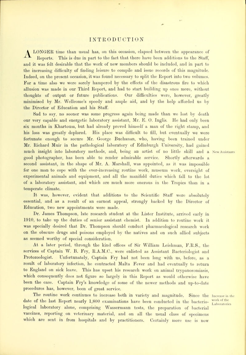 INTRODUCTION A LONGrER time than usual has, on this occasion, elapsed between the appearance of Reports. This is due in part to the fact that there have been additions to the Staff, and it was felt desirable that the work of new members should be included, and in part to the increasing difficulty of finding leisure to compile and issue records of this magnitude. Indeed, on the present occasion, it was found necessary to split the Report into two volumes. For a time also we were sorely hampered by the effects of the disastrous fire to which allusion was made in our Third Report, and had to start building up once more, without thoughts of output or future publications. Our difficulties were, however, greatly minimised by Mr. Wellcome's speedy and ample aid, and by the help afforded us by the Director of Education and his Staff. Sad to say, no sooner was some progress again being made than we lost by death our very capable and energetic laboratory assistant, Mr. E. 0. Inglis. He had only been six months in Khartoum, but had already proved himself a man of the right stamp, and his loss was greatly deplored. His place was difficult to fill, but eventually we were fortunate enough to secure Mr. G-eorge Buchanan, who, having been trained under Mr. Richard Muir in the pathological laboratory of Edinburgh University, had gained much insight into laboratory methods, and, being an artist of no little skill and a New Assistants good photographer, has been able to render admirable service. Shortly afterwards a second assistant, in the shape of Mr. A. Marshall, was appointed, as it was impossible for one man to cope with the ever-increasing routine work, museimi work, oversight of experimental animals and equipment, and all the manifold duties which fall to the lot of a laboratory assistant, and which are much more onerous in the Tropics than in a temperate climate. It was, however, evident that additions to the Scientific Staff were absolutely essential, and as a result of an earnest appeal, strongly backed by the Director of Education, two new appointments were made. Dr. James Thompson, late research student at the Lister Institute, arrived early in 1910, to take up the duties of senior assistant chemist. In addition to routine work it was specially desired that Dr. Thompson should conduct pharmacological research work on the obscure drugs and poisons employed by the natives and on such allied subjects as seemed worthy of special consideration. At a later period, through the kind offices of Sir William Leishman, E.R.S., the services of Captain W. B. Fry, R.A.M.C., were enlisted as Assistant Bacteriologist and Protozoologist. Unfortunately, Captain Fry had not been long with us, before, as a result of laboratory infection, he contracted Malta Fever and had eventually to return to England on sick leave. This has upset his research work on animal trypanosomiasis, which consequently does not figure so largely in this Report as would otherwise have been the case. Captain Fry's knowledge of some of the newer methods and up-to-date procedures has, however, been of great service. The routine work continues to increase both in variety and magnitude. Since the increase in the date of the last Report nearly 1,800 examinations have been conducted in the bacterio- . Laboratories logical laboratory alone, comprising Wassermann tests, the preparation of bacterial vaccines, reporting on veterinary material, and on all the usual class of specimens which are sent in from hospitals and by practitioners. Certainly more use is now