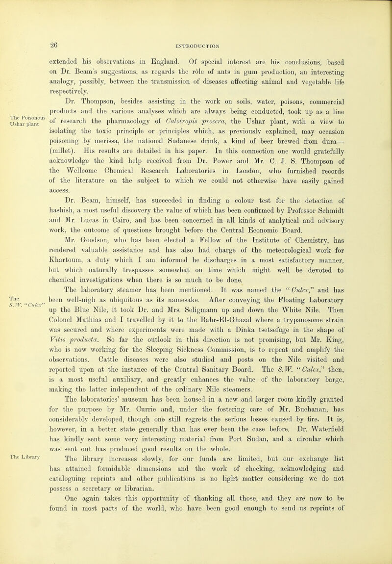 extended his observations in England. Of special interest are his conclusions, based on Dr. Beam's suggestions, as regards the role of ants in gum production, an interesting analogy, possibly, between the transmission of diseases affecting animal and vegetable life respectively. Dr. Thompson, besides assisting in the work on soils, water, poisons, commercial products and the various analyses which are always being conducted, took up as a line Ushar°piant°^ research the pharmacology of Calotropis procera, the Ushar plant, with a view to isolating the toxic principle or principles which, as previously explained, may occasion poisoning by merissa, the national Sudanese drink, a kind of beer brewed from dura— (millet). His results are detailed in his paper. In this connection one would gratefully acknowledge the kind help received from Dr. Power and Mr. C. J. S. Thompson of the Wellcome Chemical Research Laboratories in London, who furnished records of the literature on the subject to which we could not otherwise have easily gained access. Dr. Beam, himself, has succeeded in finding a colour test for the detection of hashish, a most useful discovery the value of which has been confirmed by Professor Schmidt and Mr. Lucas in Cairo, and has been concerned in all kinds of analytical and advisory work, the outcome of questions brought before the Central Economic Board. Mr. Goodson, who has been elected a Fellow of the Institute of Chemistry, has rendered valuable assistance and has also had charge of the meteorological work for Khartoum, a duty which I am informed he discharges in a most satisfactory manner, but which naturally trespasses somewhat on time which might well be devoted to chemical investigations when there is so much to be done. The laboratory steamer has been mentioned. It was named the  Culex, and has The been well-nigh as ubiquitous as its namesake. After conveying the Floating Laboratory up the Blue Nile, it took Dr. and Mrs. Seligmann up and down the White Nile. Then Colonel Mathias and I travelled by it to the Bahr-El-Grhazal where a trypanosome strain was secured and where experiments were made with a Dinka tsetsefuge in the shape of Vitis produda. So far the outlook in this direction is not promising, but Mr. King, who is now working for the Sleeping Sickness Commission, is to repeat and amplify the observations. Cattle diseases were also studied and posts on the Nile visited and reported upon at the instance of the Central Sanitary Board. The S.W.  Cidex,''' then, is a most useful auxiliary, and greatly enhances the value of the laboratory barge, making the latter independent of the ordinary Nile steamers. The laboratories' museum has been housed in a new and larger room kindly granted for the purpose by Mr. Currie and, under the fostering care of Mr. Buchanan, has considerably developed, though one still regrets the serious losses caused by fire. It is, however, in a better state generally than has ever been the case before. Dr. Waterfield has kindly sent some very interesting material from Port Sudan, and a circular which was sent out has produced good results on the whole. The Library rjj^g library increases slowly, for our funds are limited, bu.t our exchange list has attained formidable dimensions and the work of checking, acknowledging and cataloguing reprints and other publications is no light matter considering we do not possess a secretary or librarian. One again takes this opportunity of thanking all those, and they are now to be found in most parts of the world, who have been good enough to send us reprints of