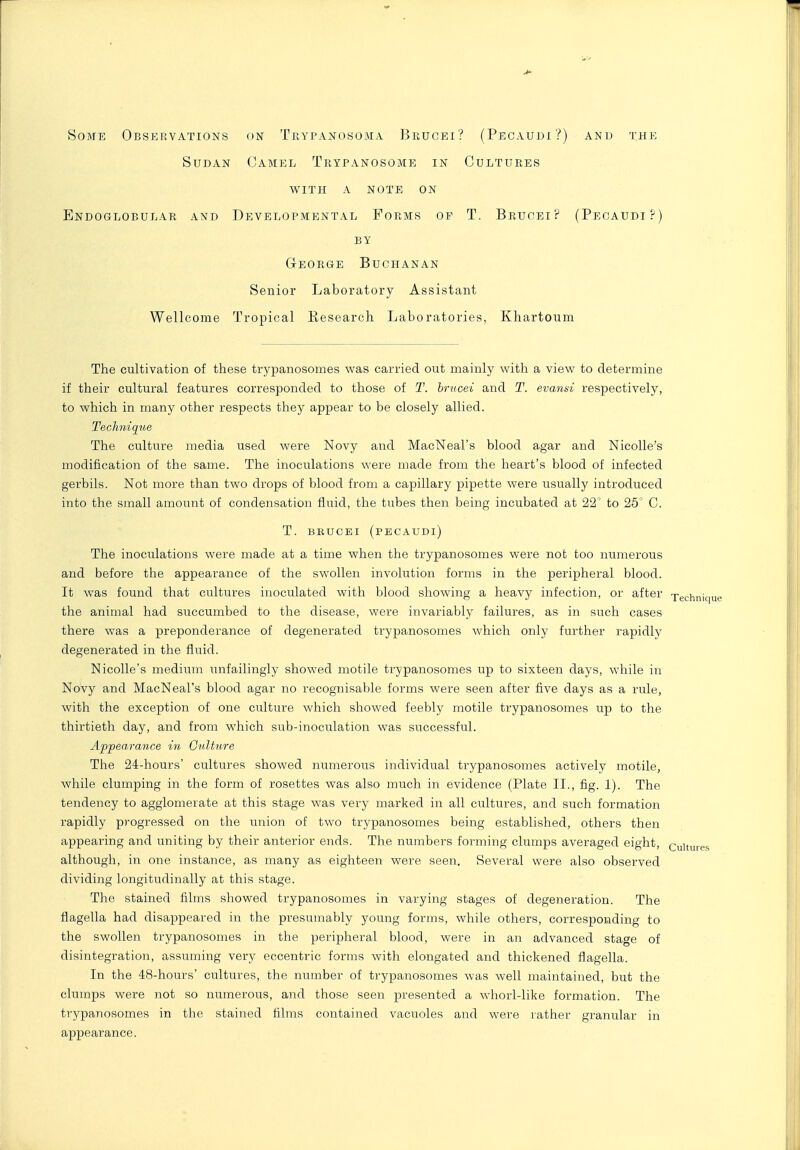 Some Observations on Trypanosoma Brugei? (Pecaudi?) anb the Sudan Camel Trypanosome in Cultures with a note on Endoglobular and Developmental Forms of T. Bruoei? (Pecaudi?) BY George Buchanan Senior Laboratory Assistant Wellcome Tropical Kesearcli Laboratories, Kliartoum The cultivation of these trypanosomes was carried out mainly with a view to determine if their cultural features corresponded to those of T. brucei and T. evansi respectively, to which in many other respects they appear to be closely allied. Technique The culture media used were Novy and MacNeal's blood agar and Nicolle's modification of the same. The inoculations were made from the heart's blood of infected gerbils. Not more than two drops of blood from a capillary pipette were usually introduced into the small amount of condensation fluid, the tubes then being incubated at 22 to 25' C. T. BBUCEI (pecaudi) The inoculations were made at a time when the trypanosomes were not too numerous and before the appearance of the swollen involution forms in the peripheral blood. It was found that cultures inoculated with blood showing a heavy infection, or after xechnique the animal had succumbed to the disease, were invariably failures, as in such cases there was a preponderance of degenerated trypanosomes which only further rapidly degenerated in the fluid. Nicolle's medium unfailingly showed motile trypanosomes up to sixteen days, while in Novy and MacNeal's blood agar no recognisable forms were seen after five days as a rule, with the exception of one culture which showed feebly motile trypanosomes up to the thirtieth day, and from which sub-inoculation was successful. Appearance in Giilture The 24-hours' cultures showed numerous individual trypanosomes actively motile, while clumping in the form of rosettes was also much in evidence (Plate II., fig. 1). The tendency to agglomerate at this stage was very luarked in all cultures, and such formation rapidly progressed on the union of two trypanosomes being established, others then appearing and uniting by their anterior ends. The numbers forming clumps averaged eight, cultures although, in one instance, as many as eighteen were seen. Several were also observed dividing longitudinally at this stage. The stained films showed trypanosomes in varying stages of degeneration. The flagella had disappeared in the presumably young forms, while others, corresponding to the swollen trypanosomes in the peripheral blood, were in an advanced stage of disintegration, assuming very eccentric forms with elongated and thickened flagella. In the 48-hours' cultures, the number of trypanosomes was well maintained, but the clumps were not so numerous, and those seen presented a whorl-like formation. The trypanosomes in the stained films contained vacuoles and were rather granular in appearance.