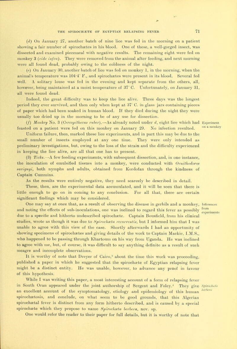 (d) On January 27, another batch of nine lice was fed in the morning on a patient showing a fair number of spirochietes in his blood. One of these, a well-gorged insect, was dissected and examined piecemeal with negative results. The remaining eight were fed on monkey 3 (vide infra). They were removed from the animal after feeding, and next morning were all found dead, probably owing to the coldness of the night. ((?) On January 30, another batch of lice was fed on monkey 1, in the morning, when the animal's temperature'was 104-4 F., and spirochaetes were present in its blood. Several fed well. A solitary louse was fed in the evening and kept separate from the others, all, however, being maintained at a moist temperature of 37' C. Unfortunately, on January 31, all were found dead. Indeed, the great difBculty was to keep the lice alive. Three days was the longest period they ever survived, and then only when kept at 37' C. in glass jars containing pieces of paper which had been soaked in human blood. If they died during the night they were usually too dried up in the morning to be of any use for dissection. (/) Monkey No. 3 (Gercopithecus ruber).—As already noted under d, eight lice which had Experiment feasted on a patient were fed on this monkey on January 29. No infection resulted. on a monkey Uniform failure, then, marked these lice experiments, and in part this may be due to the small number of insects employed at any one time. They were only intended as preliminary investigations, but, owing to the loss of the strain and the difliculty experienced in keeping the lice alive, are all that one has to present. (3) Ticks.—A few feeding experiments, with subsequent dissection, and, in one instance, the inoculation of emulsified tissues into a monkey, were conducted with Ornithodoros savignyi, both nymphs and adults, obtained from Kordofan through the kindness of Captain Cummins. As the results were entirely negative, they need scarcely be described in detail. These, then, are the experimental data accumulated, and it will be seen that there is little enough to go on in coming to any conclusion. For all that, there are certain significant findings which may be considered. One may say at once that, as a result of observing the disease in gerbils and a monkey, Inferences and noting the effects of sub-inoculations, one was inclined to regard this fever as possibly . ^  X J experiments due to a specific and hitherto undescribed spirochsete. Captain Bousfield, from his clinical studies, wrote as though it was due to Spirochieta recurrentis, but I informed him that I was unable to agree with this view of the case. Shortly afterwards I had an opportunity of showing specimens of spirochgetes and giving details of the work to Captain Mackie, I.M.S., who happened to be passing through Khartoum on his way from Uganda. He was inclined to agree with me, but, of course, it was difficult to say anything definite as a result of such meagre and incomplete observations. It is worthy of note that Dreyer of Cairo,about the time this work was proceeding, published a paper in which he suggested that the spirochuste of Egyptian relapsing fever might be a distinct entity. He was unable, however, to advance any proof in favour of this hypothesis. While I was writing this paper, a most interesting account of a form of relapsing fever in South Oran appeared under the joint authorship of Sergent and Foley.They give spirochcda an excellent account of the symptomatology, etiology and epidemiology of this human spirocha3tosis, and conclude, on what seem to be good grounds, that this Algerian spirochsetal fever is distinct from any form hitherto described, and is caused by a special spirochsete which they propose to name Spirochseta herhera, nov. sp. One would refer the reader to their paper for full details, but it is worthy of note that