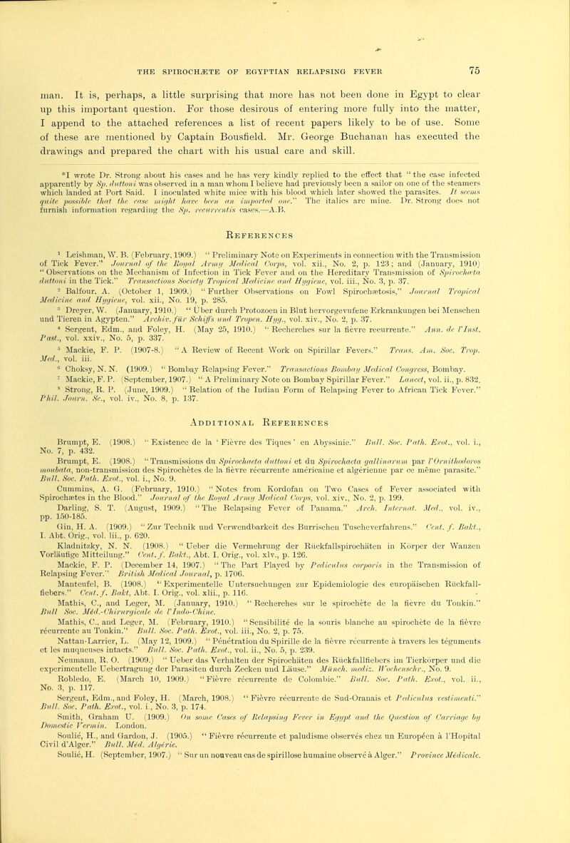 man. It is, perhaps, a little surprising that more has not been done in Egypt to clear up this important question. For those desirous of entering more fully into the matter, I append to the attached references a list of recent papers likely to be of use. Some of these are mentioned by Captain Bousfield. Mr. George Buchanan has executed the drawings and prepared the chart with his usual care and skill. *I wrote Dr. Strong about his cases and he has very kindly replied to the effect that  the case infected apparently by S^). duftoni was observed in a man whom I believe had previously Ijeen a sailor on one of the steamers which landed at Port Said. I inoculated white mice with his blood which later showed the parasites. It scrmx quite im^aiblr iliat flic case inight hnvc hem, an import&l our. The italics are mine. r)r. Strong does not furnish information regarding the ;S^. recur rent in cases.—A.B. Eeferences ^ Leishman, W. B. (Felmiary, 1909.)  Preliminary Note on E.xperimeuts in connection with the Transmission of Tick Fever. Journal nf the llorjal Army Medical Cor2)s, vol. xii., No. 2, p. 123; and (.January, 1910)  Observations on the Mechanism of Infection in Tick Fever and on the Hereditary Transmission of HpivoclHrta dattuni in the Tick. Transactions Socicly Tropical Medicine and Hygiene, vol. iii., No. 3, p. 37. - Balfour, A. (October 1, 1909.)  Further Observations on Fowl Spirochsetosis, Journal Tropical Medicine and Hygiene, vol. xii., No. 19, p. 285.  Dreyer, W. (January, 1910.)  Uber durch Protozoan in Blut hcrvorgevufene Erkrankungen bei Menschcn und Tieren in Agypten. Archiv. filr Schijf's unci Tropen. Hyg., vol. xiv.. No. 2, p. 37. ■* Sergent, Edm., and Foley, H. (May 2,5, 1910.)  Eecherches sur la flevre recurreute. Ann. dr rinst. Past., vol. xxiv.. No. 5, p. 337. '' Mackie, F. P. (1907-8.) A Review of Recent Work on Spirillar Fever-;. Trans. Am. Soc. Trop. Med., vol. iii.  Choksy, N. N. (1909.) Bombay Relapsing Fever. Transactions Bombay Medical Congress, Bombay. ' Mackie, F. P. (September, 1907.)  A Preliminary Note on Bombay Spirillar Fever. Za;icc<, vol. ii., p. 832. Strong, R. P. (.lune, 1909.)  Relation of the Indian Form of Relapsing Fever to African Tick Fever. Phil. Jouru. S'c, vol. iv., No. 8, p. 137. Additional Eeferences Brumpt, E. (1908.)  Existence dc la ' Fievre des Tiques' en Abvssinie. Bull. Soc. Pafh. E.rof., vol. i.. No. 7, p. 432. Brumpt, E. (1908.) Transmissions dn Spirochaeta cluttoni et du Hpirochaeta gallinaruui par VOrnitliodoros moubnta, non-transmission des Spirochetes de la fievre recurrente americaine ct algerienne par ce meme parasite. Bull. Soc. Path. Exot., vol. i.. No. 9. Cummins, A. G. (February, 1910.)  Notes from Kordofan on Two Cases of Fever associated with Spirochsetes in the Blood. Journal of the Poyal Army Medical C'orpis, vol. xiv.. No. 2, p. 199. Darling, S. T. (August, 1909.)  The Relaji.sing Fever of Panama. Arch. Intcrnaf. Med., vol. iv., pp. 1.50-185. Gin, H. A. (1909.) ZurTcchnik und Vurwendbarkcit des Burrischeu Tuseheverfahrens. Cent. f. Bait., I. Abt. Orig., vol. Iii., p. G20. Kladnitzky, N. N. (1908.)  Ueber die Vermehrung der Riickfallspirochiitcn in Korjier der Wanzen Vorlaufige Mit'teilung. Cent.f. Bald., Abt. I. Orig., vol. xiv., p. 126. Mackie, F. P. (December 14, 1907.)  The Part Played l)y Pedicnlus corporis in the Transmission of Relapsing Fever. British Medical Journal, -p. 1706. Mautcufel, B. (1908.)  Experimeutellc Untersnchuugen zur Epidemiologic des europiiischen Riickfall- fiebers. Cent. f. Bakt, Abt. I. Orig., vol. xlii., p. 116. Mathis, C, and Leger, M. (January, 1910.)  Recherches sur le spirochete de la fievre du Tonkin. Bull Soc. M6d.-Chirurgicalc de FPnclo-Chine. Mathis, C, and Leger, M. (February, 1910.)  Sensibilite de la sonris Ijlanche an spirochete de la fievre recurrente au Tonkin. Bull. Soc. Path. Exot., vol. iii., No. 2, ^d. 75. Nattan-Larrier, L. (May 12, 1909.)  Penetration du Spirille de la fievre recurrente a travcrs Ics teguments et les muqueuses intacts. Bull. Soc. Path. Exot., vol. ii., No. 5, p. 2.39. Neumann, R. O. (1909.)  Ueber das Verhaltcn der Spirochiitcn des Riickfallfiebers im Tierkorper und die experimentelle Uebertragnug der Parasiten durch Zecken und Liiuse. Miinch. niediz. ll'ochcnschr.. No. 9. Robledo, E. (March 10, 1909.) Fievre recurrente de Coloml)ie. Bull. So,-. Path. Exot., vol. ii., No. 3, p. 117. Sergent, Edm., and Foley, H. (March, 1908.)  Fi^jvre recurreute de Sud-Oranais et Pcdiculus resliiiienti. Bull. Soc. Path. Exot., vol. i. No. 3, p. 174. Smith, Graham U. (1909.) On. some Cases of Relapsing Fever in Egypt and, the Question of Carriage hy Domestic Vermin. London. Soulie, H., and Garden, .1. (1905.)  Fievre recurrente et paludisrae observes chez un Europ^en a THopital Civil d'Alger. Bull. Mid. Algerie. Soulie, H. (September, 1907.)  Sur un nouveau cas de spirillose humaine observe a Alger. Province Medicale.